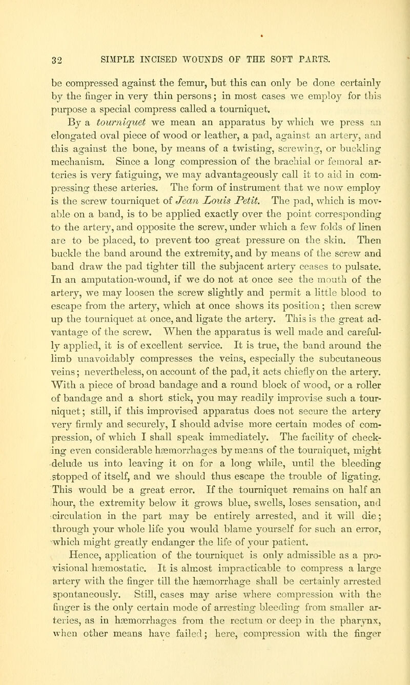 be compressed against the femur, but this can only be done certainly by the finger in very thin persons; in most cases we employ for this purpose a special compress called a tourniquet. By a tourniquet we mean an apparatus by which we press an elongated oval piece of wood or leather, a pad, against an artery, and this against the bone, by means of a twisting, screwing, or buckling mechanism. Since a long compression of the brachial or femoral ar- teries is very fatiguing, we may advantageously call it to aid in com- pressing these arteries. The form of instrument that we now employ is the screw tourniquet of Jean Louis Petit. The pad, which is mov- able on a band, is to be applied exactly over the point corresponding to the artery, and opposite the screw, under which a few folds of linen are to be placed, to prevent too great pressure on the skin. Then buckle the band around the extremity, and by means of the screw and band draw the pad tighter till the subjacent artery ceases to pulsate. In an amputation-wound, if we do not at once see the mouth of the artery, we may loosen the screw slightly and permit a little blood to escape from the artery, which at once shows its position; then screw up the tourniquet at once, and ligate the artery. This is the great ad- vantage of the screw. When the apparatus is well made and careful- ly applied, it is of excellent service. It is true, the band around the limb unavoidably compresses the veins, especially the subcutaneous veins; nevertheless, on account of the pad, it acts chiefly on the artery. With a piece of broad bandage and a round block of wood, or a roller of bandage and a short stick, you may readily improvise such a tour- niquet ; still, if this improvised apparatus does not secure the artery very firmly and securely, I should advise more certain modes of com- pression, of which I shall speak immediately. The facility of check- ing even considerable haemorrhages by means of the tourniquet, might delude us into leaving it on for a long while, until the bleeding stopped of itself, and we should thus escape the trouble of ligating. This would be a great error. If the tourniquet remains on half an hour, the extremity below it grows blue, swells, loses sensation, and •circulation in the part may be entirely arrested, and it will die; through your whole life you would blame yourself for such an error, which might greatly endanger the life of your patient. Hence, application of the tourniquet is only admissible as a pro- visional haemostatic. It is almost impracticable to compress a large artery with the finger till the haemorrhage shall be certainly arrested spontaneously. Still, cases may arise where compression with the finger is the only certain mode of arresting bleeding from smaller ar- teries, as in haemorrhages from the rectum or deep in the pharynx, when other means have failed; here, compression with the finger