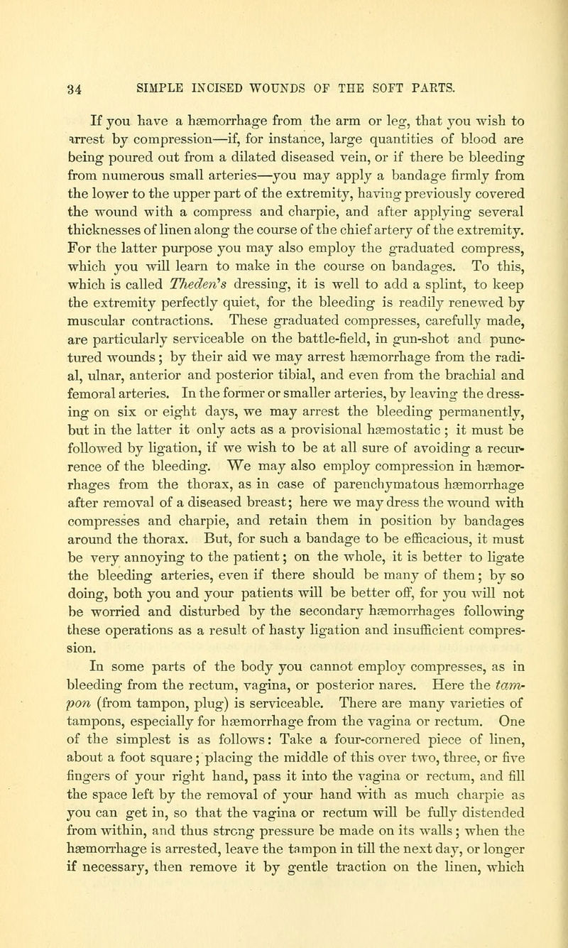 If you have a haemorrhage from the arm or leg, that you wish to arrest by compression—if, for instance, large quantities of blood are being poured out from a dilated diseased vein, or if there be bleeding from numerous small arteries—you may apply a bandage firmly from the lower to the upper part of the extremity, having previously covered the wound with a compress and charpie, and after applying several thicknesses of linen along the course of the chief artery of the extremity. For the latter purpose you may also employ the graduated compress, which you will learn to make in the course on bandages. To this, which is called Thecleri's dressing, it is well to add a splint, to keep the extremity perfectly quiet, for the bleeding is readily renewed by muscular contractions. These graduated compresses, carefully made, are particularly serviceable on the battle-field, in gun-shot and punc- tured wounds; by their aid we may arrest haemorrhage from the radi- al, ulnar, anterior and posterior tibial, and even from the brachial and femoral arteries. In the former or smaller arteries, by leaving the dress- ing on six or eight days, we may arrest the bleeding permanently, but in the latter it only acts as a provisional haemostatic ; it must be followed by ligation, if we wish to be at all sure of avoiding a recur- rence of the bleeding. We may also employ compression in haemor- rhages from the thorax, as in case of parenchymatous haemorrhage after removal of a diseased breast; here we may dress the wound with compresses and charpie, and retain them in position by bandages around the thorax. But, for such a bandage to be efficacious, it must be very annoying to the patient; on the whole, it is better to ligate the bleeding arteries, even if there should be many of them; by so doing, both you and your patients will be better off, for you will not be worried and disturbed by the secondary haemorrhages following these operations as a result of hasty ligation and insufficient compres- sion. In some parts of the body you cannot employ compresses, as in bleeding from the rectum, vagina, or posterior nares. Here the tam- pon (from tampon, plug) is serviceable. There are many varieties of tampons, especially for haemorrhage from the vagina or rectum. One of the simplest is as follows: Take a four-cornered piece of linen, about a foot square; placing the middle of this over two, three, or five fingers of your right hand, pass it into the vagina or rectum, and fill the space left by the removal of your hand with as much charpie as you can get in, so that the vagina or rectum will be fully distended from within, and thus strong pressure be made on its walls; when the haemorrhage is arrested, leave the tampon in till the next day, or longer if necessary, then remove it by gentle traction on the linen, which