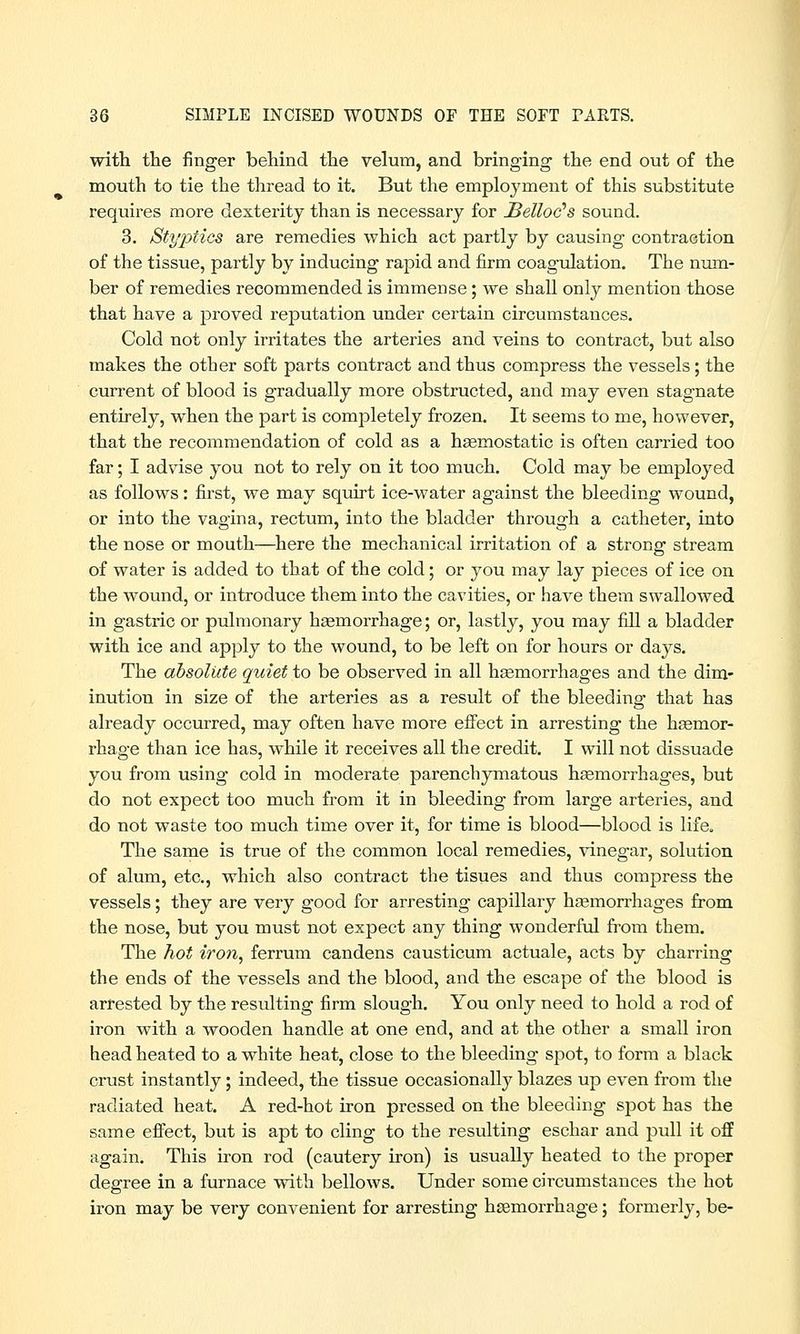 with the finger behind the velum, and bringing the end out of the mouth to tie the thread to it. But the employment of this substitute requires more dexterity than is necessary for JBelloc's sound. 3. Styptics are remedies which act partly by causing contraction of the tissue, partly by inducing rapid and firm coagulation. The num- ber of remedies recommended is immense; we shall only mention those that have a proved reputation under certain circumstances. Cold not only irritates the arteries and veins to contract, but also makes the other soft parts contract and thus compress the vessels; the current of blood is gradually more obstructed, and may even stagnate entirely, when the part is completely frozen. It seems to me, however, that the recommendation of cold as a haemostatic is often carried too far; I advise you not to rely on it too much. Cold may be employed as follows: first, we may squirt ice-water against the bleeding wound, or into the vagina, rectum, into the bladder through a catheter, into the nose or mouth—here the mechanical irritation of a strong stream of water is added to that of the cold; or you may lay pieces of ice on the wound, or introduce them into the cavities, or have them swallowed in gastric or pulmonary haemorrhage; or, lastly, you may fill a bladder with ice and apply to the wound, to be left on for hours or days. The absolute quiet to be observed in all haemorrhages and the dim- inution in size of the arteries as a result of the bleeding that has already occurred, may often have more effect in arresting the haemor- rhage than ice has, while it receives all the credit. I will not dissuade you from using cold in moderate parenchymatous haemorrhages, but do not expect too much from it in bleeding from large arteries, and do not waste too much time over it, for time is blood—blood is life. The same is true of the common local remedies, vinegar, solution of alum, etc., which also contract the tisues and thus compress the vessels; they are very good for arresting capillary haemorrhages from the nose, but you must not expect any thing wonderful from them. The hot iron, ferrum candens causticum actuale, acts by charring the ends of the vessels and the blood, and the escape of the blood is arrested by the resulting firm slough. You only need to hold a rod of iron with a wooden handle at one end, and at the other a small iron head heated to a white heat, close to the bleeding spot, to form a black crust instantly; indeed, the tissue occasionally blazes up even from the radiated heat. A red-hot iron pressed on the bleeding spot has the same effect, but is apt to cling to the resulting eschar and pull it off again. This iron rod (cautery iron) is usually heated to the proper degree in a furnace with bellows. Under some circumstances the hot iron may be very convenient for arresting haemorrhage; formerly, be-