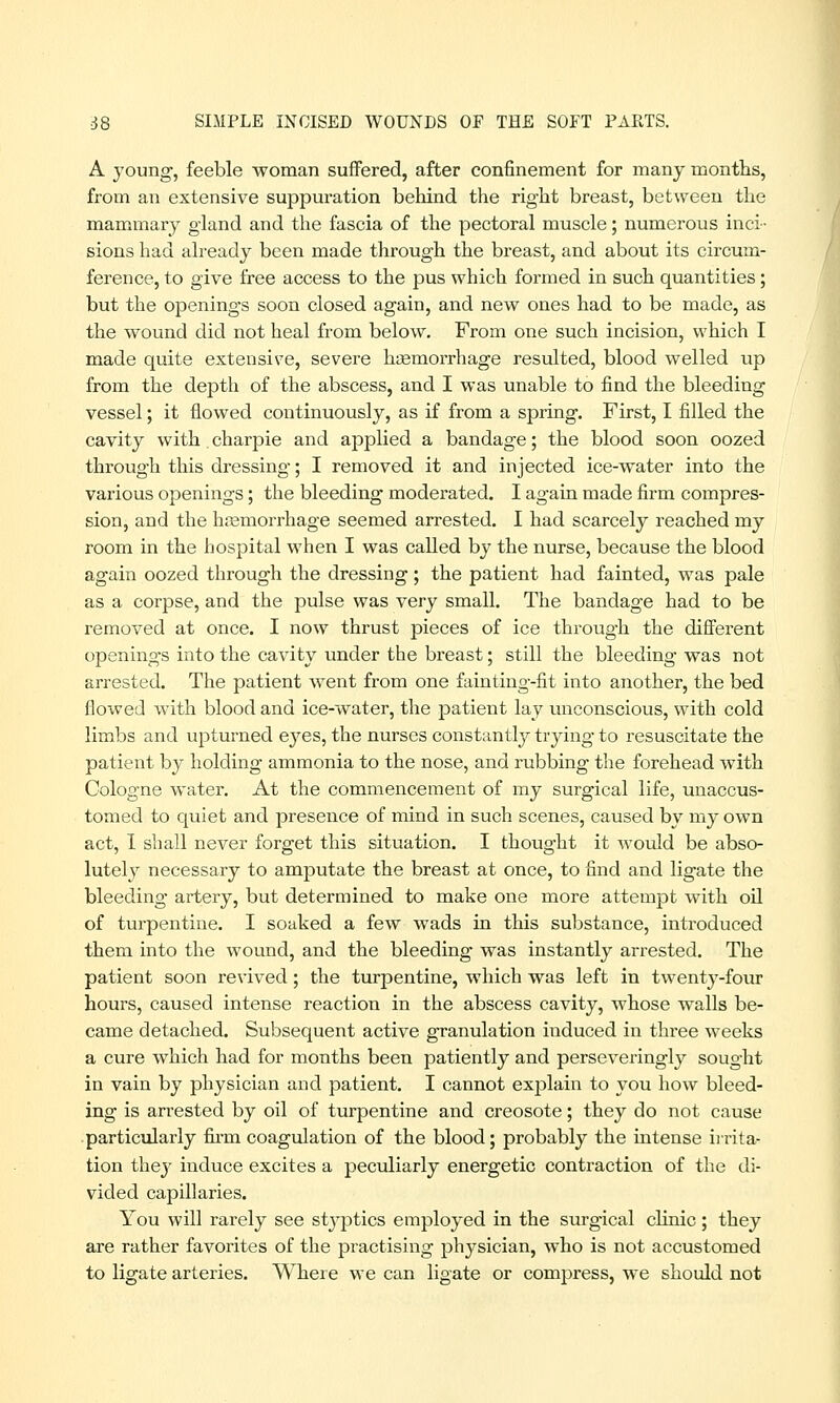 A young, feeble woman suffered, after confinement for many months, from an extensive suppuration behind the right breast, between the mammary gland and the fascia of the pectoral muscle; numerous inci- sions had already been made through the breast, and about its circum- ference, to give free access to the pus which formed in such quantities; but the openings soon closed again, and new ones had to be made, as the wound did not heal from below. From one such incision, which I made quite extensive, severe haemorrhage resulted, blood welled up from the depth of the abscess, and I was unable to find the bleeding vessel; it flowed continuously, as if from a spring. First, I filled the cavity with . charpie and applied a bandage; the blood soon oozed through this dressing; I removed it and injected ice-water into the various openings; the bleeding moderated. I again made firm compres- sion, and the haemorrhage seemed arrested. I had scarcely reached my room in the hospital when I was called by the nurse, because the blood again oozed through the dressing; the patient had fainted, was pale as a corpse, and the pulse was very small. The bandage had to be removed at once. I now thrust pieces of ice through the different openings into the cavity under the breast; still the bleeding was not arrested. The patient went from one fainting-fit into another, the bed flowed with blood and ice-water, the patient lay unconscious, with cold limbs and upturned eyes, the nurses constantly trying to resuscitate the patient by holding ammonia to the nose, and rubbing the forehead with Cologne water. At the commencement of my surgical life, unaccus- tomed to quiet and presence of mind in such scenes, caused by my own act, I shall never forget this situation. I thought it would be abso- lutely necessary to amputate the breast at once, to find and ligate the bleeding artery, but determined to make one more attempt with oil of turpentine. I soaked a few wads in this substance, introduced them into the wound, and the bleeding was instantly arrested. The patient soon revived; the turpentine, which was left in twenty-four hours, caused intense reaction in the abscess cavity, whose walls be- came detached. Subsequent active granulation induced in three weeks a cure which had for months been patiently and perseveringly sought in vain by physician and patient. I cannot explain to you how bleed- ing is arrested by oil of turpentine and creosote; they do not cause particularly firm coagulation of the blood; probably the intense irrita- tion thej' induce excites a peculiarly energetic contraction of the di- vided capillaries. You will rarely see styptics employed in the surgical clinic; they are rather favorites of the practising physician, who is not accustomed to ligate arteries. Where we can ligate or compress, Ave should not