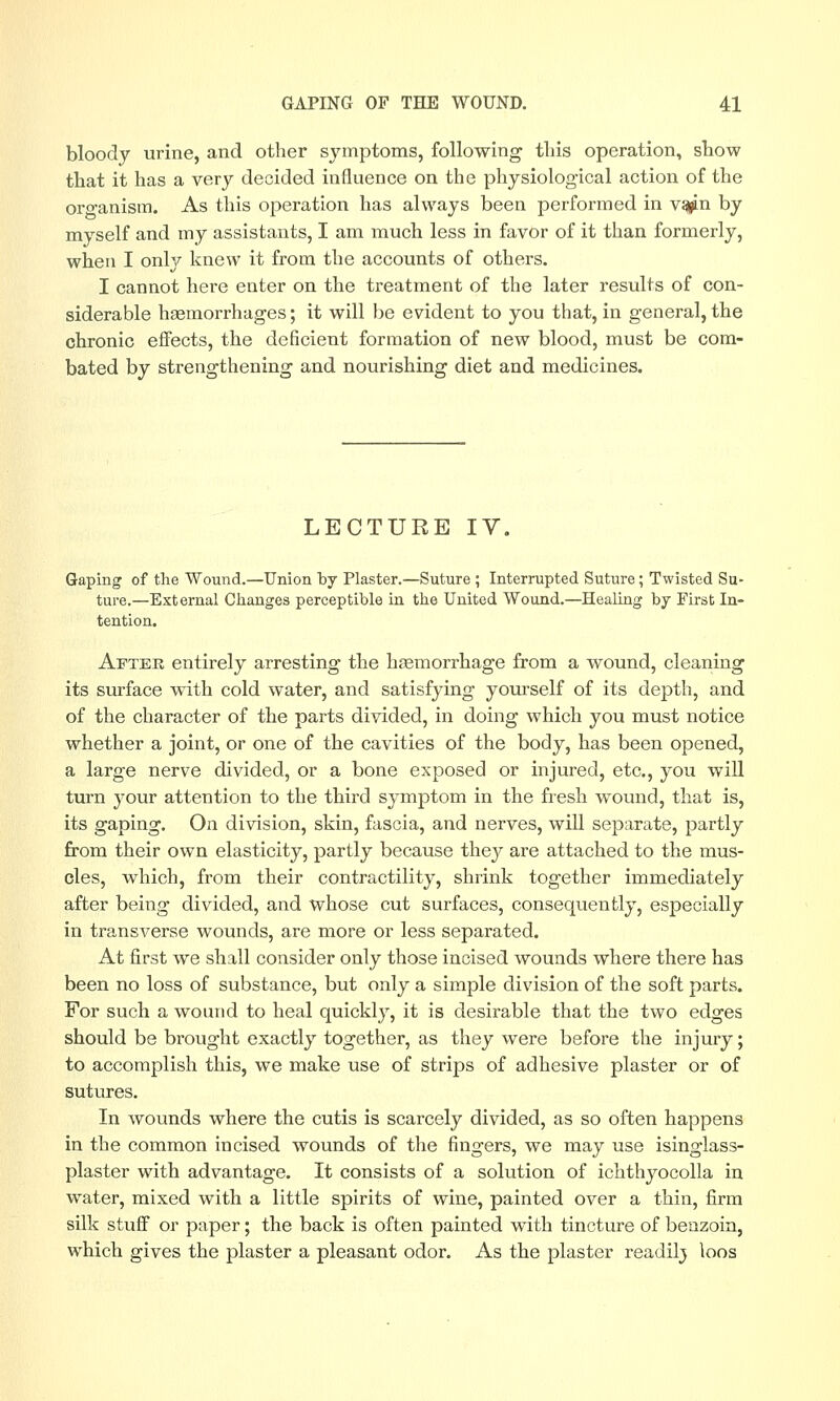 bloody urine, and other symptoms, following tliis operation, show that it has a very decided influence on the physiological action of the organism. As this operation has always been performed in v^n by myself and my assistants, I am much less in favor of it than formerly, when I only knew it from the accounts of others. I cannot here enter on the treatment of the later results of con- siderable haemorrhages; it will be evident to you that, in general, the chronic effects, the deficient formation of new blood, must be com- bated by strengthening and nourishing diet and medicines. LECTURE IV. Gaping of the Wound.—Union by Plaster.—Suture ; Interrupted Suture; Twisted Su- ture.—External Changes perceptible in the United Wound.—Healing by First In- tention. After entirely arresting the haemorrhage from a wound, cleaning its surface with cold water, and satisfying yourself of its depth, and of the character of the parts divided, in doing which you must notice whether a joint, or one of the cavities of the body, has been opened, a large nerve divided, or a bone exposed or injured, etc., you will turn your attention to the third symptom in the fresh wound, that is, its gaping. On division, skin, fascia, and nerves, will separate, partly from their own elasticity, partly because they are attached to the mus- cles, which, from their contractility, shrink together immediately after being divided, and whose cut surfaces, consequently, especially in transverse wounds, are more or less separated. At first we shall consider only those incised wounds where there has been no loss of substance, but only a simple division of the soft parts. For such a wound to heal quickly, it is desirable that the two edges should be brought exactly together, as they were before the injury; to accomplish this, we make use of strips of adhesive plaster or of sutures. In wounds where the cutis is scarcely divided, as so often happens in the common incised wounds of the fingers, we may use isinglass- plaster with advantage. It consists of a solution of ichthyocolla in water, mixed with a little spirits of wine, painted over a thin, firm silk stuff or paper; the back is often painted with tincture of benzoin, which gives the plaster a pleasant odor. As the plaster readilj loos