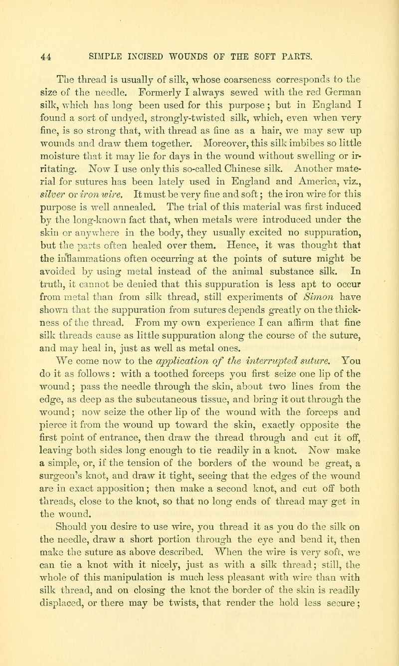 The thread is usually of silk, whose coarseness corresponds to the size of the needle. Formerly I always sewed with the red German silk, which has long been used for this purpose; but in England I found a sort of undyed, strongly-twisted silk, which, even when very fine, is so strong that, with thread as fine as a hair, we may sew up wounds and draw them together. Moreover, this silk imbibes so little moisture that it may lie for days in the wound without swelling or ir- ritating. Now I use only this so-called Chinese silk. Another mate- rial for sutures has been lately used in England and America, viz., silver or iron wire, It must be very fine and soft; the iron wire for this purpose is well annealed. The trial of this material was first induced by the long-known fact that, when metals were introduced under the skin or anywhere in the body, they usually excited no suppuration, but the parts often healed over them. Hence, it was thought that the iiiflammations often occurring at the points of suture might be avoided by using metal instead of the animal substance silk. In truth, it cannot be denied that this suppuration is less apt to occur from metal than from silk thread, still experiments of Simon have shown that the suppuration from sutures depends greatly on the thick- ness of the thread. From my own experience I can affirm that fine silk threads cause as little suppuration along the course of the suture, and may heal in, just as well as metal ones. We come now to the application of the interrupted suture. You do it as follows : with a toothed forceps you first seize one lip of the wound; pass the needle through the skin, about two lines from the edge, as deep as the subcutaneous tissue, and bring it out through the wound; now seize the other lip of the wound with the forceps and pierce it from the wound up toward the skin, exactly opposite the first point of entrance, then draw the thread through and cut it off, leaving both sides long enough to tie readily in a knot. Now make a simple, or, if the tension of the borders of the wound be great, a surgeon's knot, and draw it tight, seeing that the edges of the wound are in exact apposition; then make a second knot, and cut off both threads, close to the knot, so that no long ends of thread may get in the wound. Should you desire to use wire, you thread it as you do the silk on the needle, draw a short portion through the eye and bend it, then make the suture as above described. When the wire is very soft, we can tie a knot with it nicely, just as with a silk thread; still, the whole of this manipulation is much less pleasant with wire than with silk thread, and on closing the knot the border of the skin is readily displaced, or there may be twists, that render the hold less secure;
