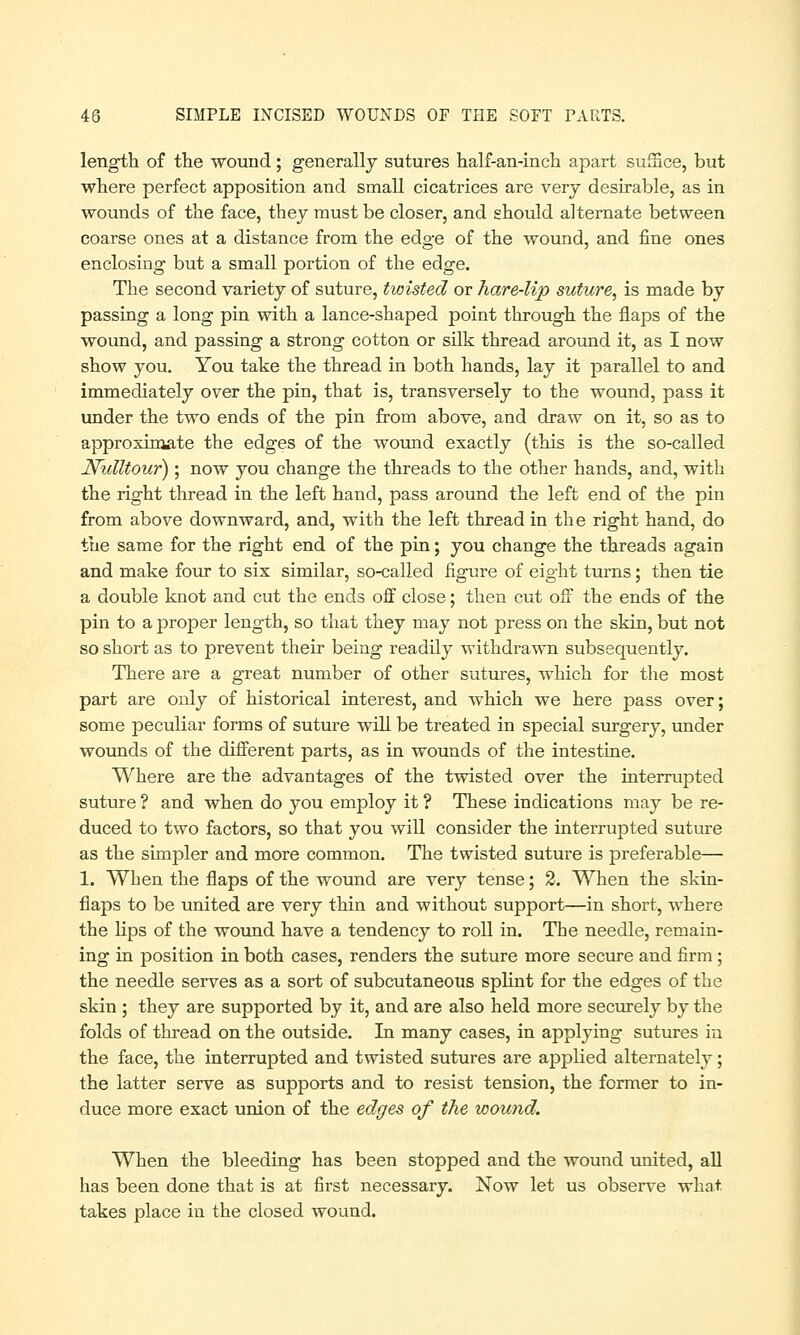 length of the wound; generally sutures half-an-inch apart suffice, but where perfect apposition and small cicatrices are very desirable, as in wounds of the face, they must be closer, and should alternate between coarse ones at a distance from the edge of the wound, and fine ones enclosing but a small portion of the edge. The second variety of suture, twisted or hare-lip suture, is made by passing a long pin with a lance-shaped point through the flaps of the wound, and passing a strong cotton or silk thread around it, as I now show you. You take the thread in both hands, lay it parallel to and immediately over the pin, that is, transversely to the wound, pass it under the two ends of the pin from above, and draw on it, so as to approximate the edges of the wound exactly (this is the so-called Nulltour); now you change the threads to the other hands, and, with the right thread in the left hand, pass around the left end of the pin from above downward, and, with the left thread in the right hand, do the same for the right end of the pin; you change the threads again and make four to six similar, so-called figure of eight turns; then tie a double knot and cut the ends off close; then cut off the ends of the pin to a proper length, so that they may not press on the skin, but not so short as to prevent their being readily withdrawn subsequently. There are a great number of other sutures, which for the most part are only of historical interest, and which we here pass over; some peculiar forms of suture will be treated in special surgery, under wounds of the different parts, as in wounds of the intestine. Where are the advantages of the twisted over the interrupted suture ? and when do you employ it ? These indications may be re- duced to two factors, so that you will consider the interrupted suture as the simpler and more common. The twisted suture is preferable— 1. When the flaps of the wound are very tense; 2. When the skin- flaps to be united are very thin and without support—in short, where the lips of the wound have a tendency to roll in. The needle, remain- ing in position in both cases, renders the suture more secure and firm; the needle serves as a sort of subcutaneous splint for the edges of the skin ; they are supported by it, and are also held more securely by the folds of thread on the outside. In many cases, in applying sutures in the face, the interrupted and twisted sutures are applied alternately; the latter serve as supports and to resist tension, the former to in- duce more exact union of the edges of the wound. When the bleeding has been stopped and the wound united, all has been done that is at first necessary. Now let us observe what, takes place in the closed wound.