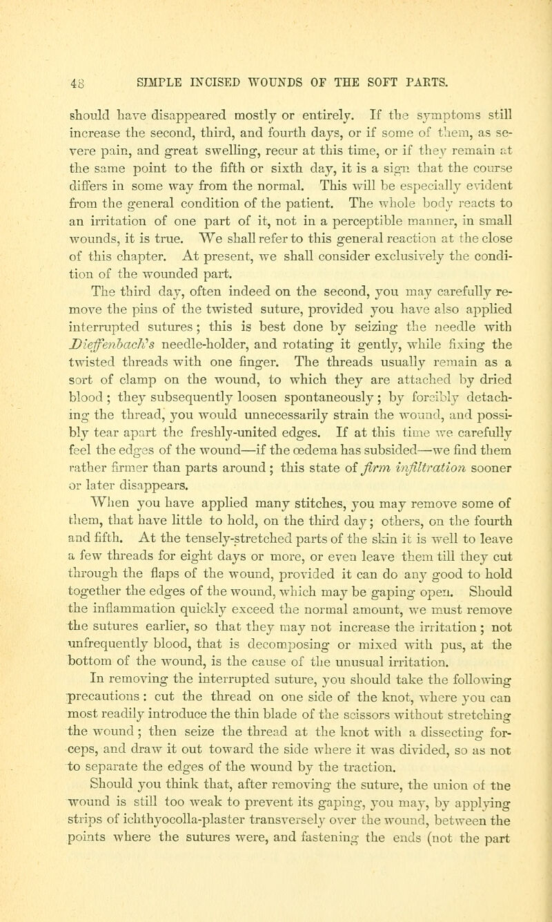 should have disappeared mostly or entirely. If the symptoms still increase the second, third, and fourth days, or if some of them, as se- vere pain, and great swelling, recur at this time, or if they remain at the same point to the fifth or sixth day, it is a sign that the course differs in some way from the normal. This will be especially evident from the general condition of the patient. The whole body reacts to an irritation of one part of it, not in a perceptible manner, in small wounds, it is true. We shall refer to this general reaction at the close of this chapter. At present, we shall consider exclusively the condi- tion of the wounded part. The third day, often indeed on the second, you may carefully re- move the pins of the twisted suture, provided you have also applied interrupted sutures; this is best done by seizing the needle with DleffenbacKs needle-holder, and rotating it gently, while fixing the twisted threads with one finger. The threads usually remain as a sort of clamp on the wound, to which they are attached by dried blood ; they subsequently loosen spontaneously ; by forcibly detach- ing the thread, you would unnecessarily strain the wound, and possi- bly tear apart the freshly-united edges. If at this time we carefully feel the edges of the wound—if the oedema has subsided—we find them rather firmer than parts around ; this state of firm infiltration sooner or later disappears. When you have applied many stitches, you may remove some of them, that have little to hold, on the third dajr; others, on the fourth and fifth. At the tensely-stretched parts of the skin it is well to leave a few threads for eight days or more, or even leave them till they cut through the flaps of the wound, provided it can do any good to hold together the edges of the wound, which may be gaping open. Should the inflammation quickly exceed the normal amount, we must remove the sutures earlier, so that they may not increase the irritation ; not unfrequently blood, that is decomposing or mixed with pus, at the bottom of the wound, is the cause of the unusual irritation. In removing the interrupted suture, you should take the following precautions : cut the thread on one side of the knot, where you can most readily introduce the thin blade of the scissors without stretching the wound; then seize the thread at the knot with a dissecting for- ceps, and draw it out toward the side where it was divided, so as not to separate the edges of the wound by the traction. Should you think that, after removing the suture, the union of trie wound is still too weak to prevent its gaping, you may, by applving strips of ichthyocolla-plaster transversely over the wound, between the points where the sutures were, and fastening the ends (not the part