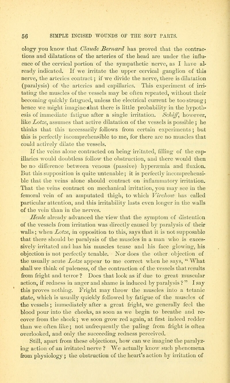 ologj you know that Claude Bernard has proved that the contrac- tions and dilatations of the arteries of the head are under the influ- ence of the cervical portion of the sympathetic nerve, as I have al- ready indicated. If we irritate the upper cervical ganglion of this nerve, the arteries contract; if we divide the nerve, there is dilatation (paralysis) of the arteries and capillaries. This experiment of irri- tating the muscles of the vessels may be often repeated, without their becoming quickly fatigued, unless the electrical current be too strong; hence we might imagine <£hat there is little probability in the hypoth- esis of immediate fatigue after a single irritation. Schiff, however, like Lotze, assumes that active dilatation of the vessels is possible ; he thinks that this necessarily follows from certain experiments; but this is perfectly incomprehensible to me, for there are no muscles that could actively dilate the vessels. If the veins alone contracted on being irritated, filling of the cap- illaries would doubtless follow the obstruction, and there would then be no difference between venous (passive) byperaemia and fluxion. But this supposition is quite untenable; it is perfectly incomprehensi- ble that the veins alone should contract on inflammatory irritation. That the veins contract on mechanical irritation, you may see in the femoral vein of an amputated thigh, to which Virchow has called particular attention, and this irritability lasts even longer in the walls of the vein than in the nerves. Henle already advanced the view that the symptom of distention of the vessels from irritation was directly caused by paralysis of their walls; when Lotze, in opposition to this, says that it is not supposable that there should be paralysis of the muscles in a man who is exces- sively irritated and has his muscles tense and his face glowing, his objection is not perfectly tenable. Nor does the other objection of the usually acute Lotze appear to me correct when he says,  What shall we think of paleness, of the contraction of the vessels that results from fright and terror ? Does that look as if due to great muscular action, if redness in anger and shame is induced by paralysis ?  I say this proves nothing. Fright may throw the muscles into a tetanic state, which is usually quickly followed by fatigue of the muscles of the vessels; immediately after a great fright, we generally feel the blood pour into the cheeks, as soon as we begin to breathe and re- cover from the shock; we soon grow red again, at first indeed redder than we often like; not unfrequently the paling from fright is often overlooked, and only the succeeding redness perceived. Still, apart from these objections, how can we imagine the paralyz- ing action of an irritated nerve ? We actually know such phenomena from physiology ; the obstruction of the heart's action by irritation of