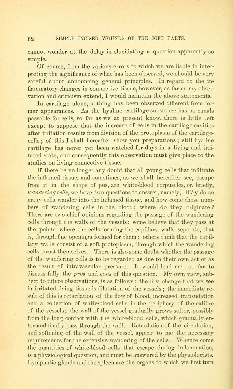 cannot wonder at the delay in elucidating a question apparently so simple. Of course, from the various errors to which we are liable in inter- preting the significance of what has been observed, we should be very careful about announcing general principles. In regard to the in- flammatory changes in connective tissue, however, as far as my obser- vation and criticism extend, I would maintain the above statements. In cartilage alone, nothing has been observed different from for- mer appearances. As the hyaline cartilage-substance has no canals passable for cells, so far as we at present know, there is little left except to suppose that the increase of cells in the cartilage-cavities after irritation results from division of the protoplasm of the cartilage- cells ; of this I shall hereafter show you preparations ; still hyaline cartilage has never yet been watched for days in a living and irri- tated state, and consequently this observation must give place to the studies on living connective tissue. If there be no longer any doubt that all young cells that infiltrate the inflamed tissue, and sometimes, as we shall hereafter see, escape from it in the shape of pus, are white-blood corpuscles, or, briefly, wandering cells, we have two questions to answer, namely, Why do so many cells wander into the inflamed tissue, and how come these num- bers of wandering cells in the blood; where do they originate ? There are two chief opinions regarding the passage of the wandering cells through the walls of the vessels: some believe that they pass at the points where the cells forming the capillary walls separate, that is, through fine openings formed for them ; others think that the capil- lary walls consist of a soft protoplasm, through which the wandering cells thrust themselves. There is also some doubt whether the passage of the wandering cells is to be regarded as due to their own act or as the result of intravascular pressure. It would lead me too far to discuss fully the pros and cons of this question. My own view, sub- ject to future observations, is as follows: the first change that we see in irritated living tissue is dilatation of the vessels ; the immediate re- sult of this is retardation of the flow of blood, increased transudation and a collection of white-blood cells in the periphery of the calibre of the vessels; the wall of the vessel gradually grows softer, possibly from the long contact with the white-blood cells, which gradually en- ter and finally pass through the Avail. Retardation of the circulation, and softening of the wall of the vessel, appear to me the necessary requirements for the extensive wandering of the cells. Whence come the quantities of white-blood cells that escape during inflammation, is a physiological question, and must be answered by the physiologists. Lymphatic glands and the spleen are the organs to which we first turn