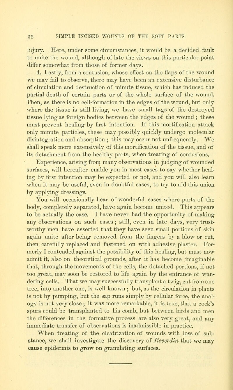 injury. Here, under some circumstances, it would be a decided fault to unite the wound, although of late the views on this particular point differ somewhat from those of former days. 4. Lastly, from a contusion, whose effect on the flaps of the wound we may fail to observe, there may have been an extensive disturbance of circulation and destruction of minute tissue, which has induced the partial death of certain parts or of the whole surface of the wound. Then, as there is no cell-formation in the edges of the wound, but only where the tissue is still living, we have small tags of the destroyed tissue lying as foreign bodies between the edges of the wound ; these must prevent healing by first intention. If this mortification attack only minute particles, these may possibly quickly undergo molecular disintegration and absorption ; this majr occur not unfrequently. We shall speak more extensively of this mortification of the tissue, and of its detachment from the healthy parts, when treating of contusions. Experience, arising from many observations in judging of wounded surfaces, will hereafter enable you in most cases to say whether heal- ing by first intention may be expected or not, and you will also learn when it may be useful, even in doubtful cases, to try to aid this union by applying dressings. You will occasionally hear of wonderful cases where parts of the body, completely separated, have again become united. This appears to be actually the case. I have never had the opportunity of making any observations on such cases; still, even in late days, very trust- worthy men have asserted that they have seen small portions of skin again unite after being removed from the fingers bjr a blow or cut, then carefully replaced and fastened on with adhesive plaster. For- merly I contended against the possibility of this healing, but must now admit it, also on theoretical grounds, after it has become imaginable that, through the movements of the cells, the detached portions, if not too great, may soon be restored to life again by the entrance of wan- dering cells. That we may successfully transplant a twig, cut from one tree, into another one, is well known ; but, as the circulation in plants is not by pumping, but the sap runs simply by cellular force, the anal- ogy is not very close ; it was more remarkable, it is true, that a cock's spurs could be transplanted to his comb, but between birds and men the differences in the formative process are also very great, and any immediate transfer of observations is inadmissible in practice. When treating of the cicatrization of wounds with loss of sub- stance, we shall investigate the discovery of Heverdin that we may cause epidermis to grow on granulating surfaces.