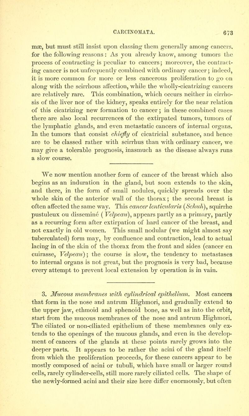 mse, but must still insist upon classing them generally among cancers. for the following reasons: As you already know, among tumors the process of contracting is peculiar to cancers; moreover, the contract- ing cancer is notunfrequently combined with ordinary cancer; indeed, it is more common for more or less cancerous proliferation to go on along with the scirrhous affection, while the wholly-cicatrizing cancers are relatively rare. This combination, which occurs neither in cirrho- sis of the liver nor of the kidney, speaks entirely for the near relation of this cicatrizing new formation to cancer; in these combined cases there are also local recurrences of the extirpated tumors, tumors of the lymphatic glands, and even metastatic cancers of internal organs. In the tumors that consist chiefly of cicatricial substance, and hence are to be classed rather with scirrhus than with ordinary cancer, we may give a tolerable prognosis, inasmuch as the disease always runs a slow course. We now mention another form of cancer of the breast which also begins as an induration in the gland, but soon extends to the skin, and there, in the form of • small nodules, quickly spreads over the whole skin of the anterior wall of the thorax; the second breast is often affected the same way. This cancer lenticularis (Schuh), squirrhe pustuleux ou dissemine ( Velpeau), appears partly as a primary, partly as a recurring form after extirpation of hard cancer of the breast, and not exactly in old women. This small nodular (we might almost say tuberculated) form may, by confluence and contraction, lead to actual lacing in of the skin of the thorax from the front and sides (cancer en cuirasse, Velpeau); the course is slow, the tendency to metastases to internal organs is not great, but the prognosis is very bad, because every attempt to prevent local extension by operation is in vain. 3. Mucous membranes with cylindrical epithelium. Most cancers that form in the nose and antrum Highmori, and gradually extend to the upper jaw, ethmoid and sphenoid bone, as well as into the orbit, start from the mucous membranes of the nose and antrum Highmori. The ciliated or non-ciliated epithelium of these membranes only ex- tends to the openings of the mucous glands, and even in the develop- ment of cancers of the glands at these points rarely grows into the deeper parts. It appears to be rather the acini of the gland itself from which the proliferation proceeds, for these cancers appear to be mostly composed of acini or tubuli, which have small or larger round cells, rarely cylinder-cells, still more rarely ciliated cells. The shape of the newly-formed acini and their size here differ enormously, but often