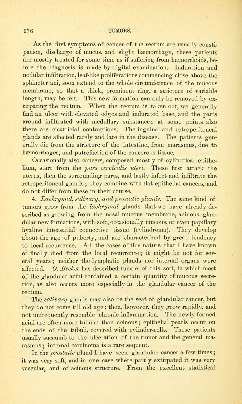 As the first symptoms of cancer of the rectum are usually consti- pation, discharge of mucus, and slight hemorrhage, these patients are mostly treated for some time as if suffering from haemorrhoids, be- fore the diagnosis is made by digital examination. Induration and nodular infiltration, leaf-like proliferations commencing close above the sphincter ani, soon extend to the whole circumference of the mucous membrane, so that a thick, prominent ring, a stricture of variable length, may be felt. This new formation can only be removed by ex- tirpating the rectum. When the rectum is taken out, we generally find an ulcer with elevated edges and indurated base, and the parts around infiltrated with medullary substance; at some points also there are cicatricial contractions. The inguinal and retroperitoneal glands are affected rarely and late in the disease. The patients gen- erally die from the stricture of the intestine, from marasmus, due to haemorrhages, and putrefaction of the cancerous tissue. Occasionally also cancers, composed mostly of cylindrical epithe- lium, start from the pars cervicalis uteri. These first attack the uterus, then the surrounding parts, and lastly infect and infiltrate the retroperitoneal glands ; they combine with flat epithelial cancers, and do not differ from these in their course. 4. Lachrymal, salivary, and prostatic glands. The same kind of tumors grow from the lachrymal glands that we have already de- scribed as growing from the nasal mucous membrane, acinous glan- dular new formations, with soft, occasionally mucous, or even papillary hyaline interstitial connective tissue (cylindroma). They develop about the age of puberty, and are characterized by great tendency to local recurrence. All the cases of this nature that I have known of finally died from the local recurrence; it might be not for sev- eral years; neither the lymphatic glands nor internal organs were affected. 0. JBecker has described tumors of this sort, in which most of the glandular acini contained a certain quantity of mucous secre- tion, as also occurs more especially in the glandular cancer of the rectum. The salivary glands may also be the seat of glandular cancer, but they do not come till old age; then, however, they grow rapidly, and not unfrequently resemble chronic inflammation. The newly-formed acini are often more tubular than acinous ; epithelial pearls occur on the ends of the tubuli, covered with cylinder-cells. These patients usually succumb to the ulceration of the tumor and the general ma- rasmus ; internal carcinoma is a rare sequent. In the prostatic gland I have seen glandular cancer a few times; it was very soft, and in one case where partly extirpated it was very vascular, and of acinous structure. From the excellent statistical