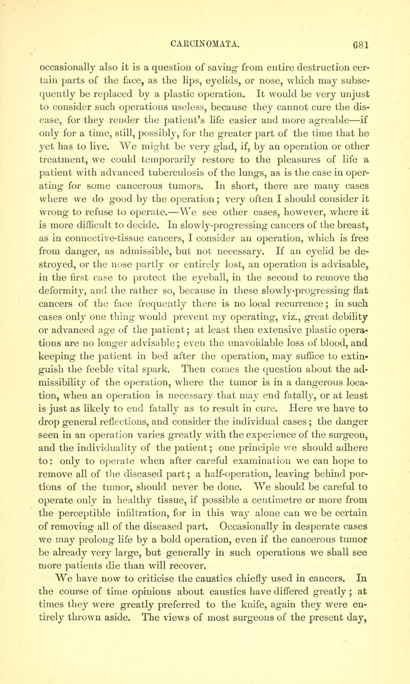 occasionally also it is a question of saving from entire destruction cer- tain parts of the face, as the lips, eyelids, or nose, which may subse- quently be replaced by a plastic operation. It would be very unjust to consider such operations useless, because they cannot cure the dis- ease, for they render the patient's life easier and more agreable—if only for a time, still, possibly, for the greater part of the time that he yet has to live. We might be very glad, if, by an operation or other treatment, we could temporarily restore to the pleasures of life a patient with advanced tuberculosis of the lungs, as is the case in oper- ating for some cancerous tumors. In short, there are many cases where we do good by the operation; very often I should consider it wrong to refuse to operate.—We see other cases, howTever, where it is more difficult to decide. In slowly-progressing cancers of the breast, as in connective-tissue cancers, I consider an operation, which is free from danger, as admissible, but not necessary. If an eyelid be de- stroyed, or the nose partly or entirely lost, an operation is advisable, in the first case to protect the eyeball, in the second to remove the deformity, and the rather so, because in these slowly-progressing flat cancers of the face frequently there is no local recurrence; in such cases only one thing would prevent my operating, viz., great debility or advanced age of the patient; at least then extensive plastic opera- tions are no longer advisable; even the unavoidable loss of blood, and keeping the patient in bed after the operation, may suffice to extin- guish the feeble vital spark. Then conies the question about the ad- missibility of the operation, where the tumor is in a dangerous loca- tion, when an operation is necessary that may end fatally, or at least is just as likely to end fatally as to result in cure. Here we have to drop general reflections, and consider the individual cases ; the danger seen in an operation varies greatly with the experience of the surgeon, and the individuality of the patient; one principle we should adhere to: only to operate when after careful examination we can hope to remove all of the. diseased part; a half-operation, leaving behind por- tions of the tumor, should never be done. We should be careful to operate only in healthy tissue, if possible a centimetre or more from the perceptible infiltration, for in this way alone can we be certain of removing all of the diseased part. Occasionally in desperate cases we may prolong life by a bold operation, even if the cancerous tumor be already very large, but generally in such operations we shall see more patients die than will recover. We have now to criticise the caustics chiefly used in cancers. In the course of time opinions about caustics have differed greatly ; at times they were greatly preferred to the knife, again they were en- tirely thrown aside. The views of most surgeons of the present day,