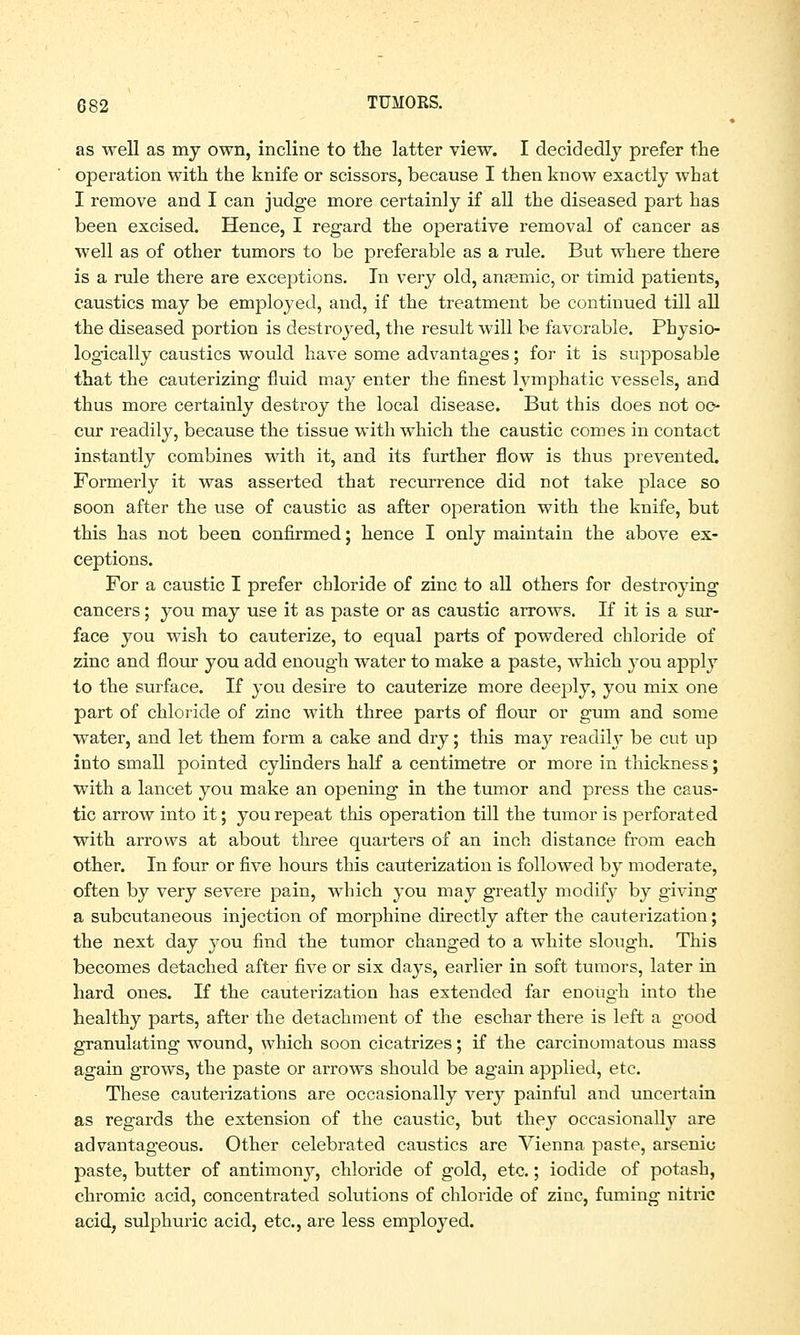 as well as my own, incline to the latter view. I decidedly prefer the operation with the knife or scissors, because I then know exactly what I remove and I can judge more certainly if all the diseased part has been excised. Hence, I regard the operative removal of cancer as well as of other tumors to be preferable as a rule. But where there is a rule there are exceptions. In very old, anaemic, or timid patients, caustics may be employed, and, if the treatment be continued till all the diseased portion is destroyed, the result will be favorable. Physio- logically caustics would have some advantages; for it is supposable that the cauterizing fluid may enter the finest lymphatic vessels, and thus more certainly destroy the local disease. But this does not oc- cur readily, because the tissue with which the caustic comes in contact instantly combines with it, and its further flow is thus prevented. Formerly it was asserted that recurrence did not take place so soon after the use of caustic as after operation with the knife, but this has not been confirmed; hence I only maintain the above ex- ceptions. For a caustic I prefer chloride of zinc to all others for destroying cancers; you may use it as paste or as caustic arrows. If it is a sur- face you wish to cauterize, to equal parts of powdered chloride of zinc and flour you add enough water to make a paste, which }tou apply to the surface. If you desire to cauterize more deeply, you mix one part of chloride of zinc with three parts of flour or gum and some water, and let them form a cake and dry; this may readily be cut up into small pointed cylinders half a centimetre or more in thickness; with a lancet you make an opening in the tumor and press the caus- tic arrow into it; you repeat this operation till the tumor is perforated with arrows at about three quarters of an inch distance from each other. In four or five hours this cauterization is followed by moderate, often by very severe pain, which you may greatly modify by giving a subcutaneous injection of morphine directly after the cauterization; the next day you find the tumor changed to a white slough. This becomes detached after five or six days, earlier in soft tumors, later in hard ones. If the cauterization has extended far enough into the healthy parts, after the detachment of the eschar there is left a good granulating wound, which soon cicatrizes; if the carcinomatous mass again grows, the paste or arrows should be again applied, etc. These cauterizations are occasionally very painful and uncertain as regards the extension of the caustic, but they occasionally are advantageous. Other celebrated caustics are Vienna paste, arsenic paste, butter of antimony, chloride of gold, etc.; iodide of potash, chromic acid, concentrated solutions of chloride of zinc, fuming nitric acid, sulphuric acid, etc., are less employed.
