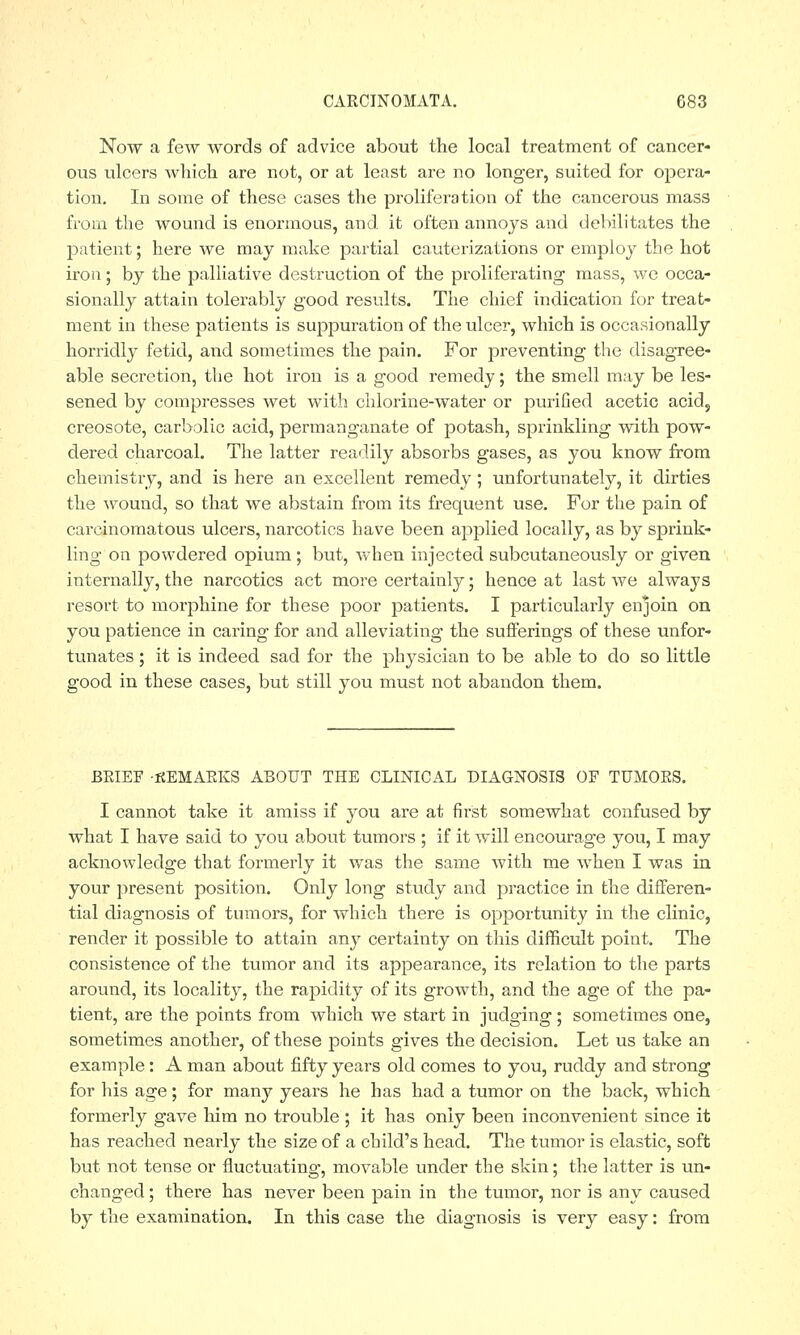 Now a few words of advice about the local treatment of cancer- ous ulcers which are not, or at least are no longer, suited for opera- tion. In some of these cases the proliferation of the cancerous mass from the wound is enormous, and it often annoys and debilitates the patient; here we may make partial cauterizations or employ the hot iron; by the palliative destruction of the proliferating mass, we occa- sionally attain tolerably good results. The chief indication for treat- ment in these patients is suppuration of the ulcer, which is occasionally horridly fetid, and sometimes the pain. For preventing the disagree- able secretion, the hot iron is a good remedy; the smell may be les- sened by compresses wet with chlorine-water or purified acetic acid, creosote, carbolic acid, permanganate of potash, sprinkling with pow- dered charcoal. The latter readily absorbs gases, as you know from chemistry, and is here an excellent remedy ; unfortunately, it dirties the wound, so that we abstain from its frequent use. For the pain of carcinomatous ulcers, narcotics have been applied locally, as by sprink- ling on powdered opium ; but, when injected subcutaneously or given internally, the narcotics act more certainly; hence at last we always resort to morphine for these poor patients. I particularly enjoin on you patience in caring for and alleviating the sufferings of these unfor- tunates ; it is indeed sad for the physician to be able to do so little good in these cases, but still you must not abandon them. BEIEF -KEMAEKS ABOUT THE CLINICAL DIAGNOSIS OF TUMOES. I cannot take it amiss if you are at first somewhat confused by what I have said to you about tumors ; if it will encourage you, I may acknowledge that formerly it was the same with me when I was in your present position. Only long study and practice in the differen- tial diagnosis of tumors, for which there is opportunity in the clinic, render it possible to attain any certainty on this difficult point. The consistence of the tumor and its appearance, its relation to the parts around, its locality, the rapidity of its growth, and the age of the pa- tient, are the points from which we start in judging; sometimes one, sometimes another, of these points gives the decision. Let us take an example: A man about fifty years old comes to you, ruddy and strong for his age; for many years he has had a tumor on the back, which formerly gave him no trouble ; it has only been inconvenient since it has reached nearly the size of a child's head. The tumor is elastic, soft but not tense or fluctuating, movable under the skin; the latter is un- changed ; there has never been pain in the tumor, nor is any caused by the examination. In this case the diagnosis is very easy: from