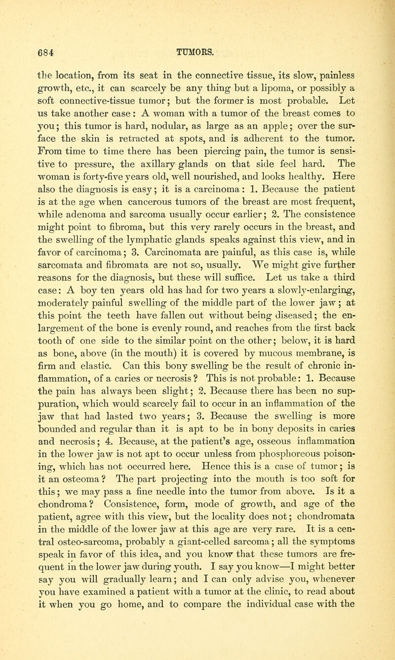 the location, from its seat in the connective tissue, its slow, painless growth, etc., it can scarcely be any thing but a lipoma, or possibly a soft connective-tissue tumor; but the former is most probable. Let us take another case : A woman with a tumor of the breast comes to you; this tumor is hard, nodular, as large as an apple; over the sur- face the skin is retracted at spots, and is adherent to the tumor. From time to time there has been piercing pain, the tumor is sensi- tive to pressure, the axillary glands on that side feel hard. The woman is forty-five years old, well nourished, and looks healthy. Here also the diagnosis is easy; it is a carcinoma: 1. Because the patient is at the age when cancerous tumors of the breast are most frequent, while adenoma and sarcoma usually occur earlier; 2. The consistence might point to fibroma, but this very rarely occurs in the breast, and the swelling of the lymphatic glands speaks against this view, and in favor of carcinoma; 3. Carcinomata are painful, as this case is, while sarcomata and fibromata are not so, usually. We might give further reasons for the diagnosis, but these will suffice. Let us take a third case: A boy ten years old has had for two years a slowly-enlarging, moderately painful swelling of the middle part of the lower jaw; at this point the teeth have fallen out without being diseased; the en- largement of the bone is evenly round, and reaches from the first back tooth of one side to the similar point on the other; below, it is hard as bone, above (in the mouth) it is covered by mucous membrane, is firm and elastic. Can this bony swelling be the result of chronic in- flammation, of a caries or necrosis ? This is not probable: 1. Because the pain has always been slight; 2. Because there has been no sup- puration, which would scarcely fail to occur in an inflammation of the jaw that had lasted two years; 3. Because the swelling is more bounded and regular than it is apt to be in bony deposits in caries and necrosis; 4. Because, at the patient's age, osseous inflammation in the lower jaw is not apt to occur unless from phosphoreous poison- ing, which has not occurred here. Hence this is a case of tumor; is it an osteoma ? The part projecting into the mouth is too soft for this; we may pass a fine needle into the tumor from above. Is it a chondroma? Consistence, form, mode of growth, and age of the patient, agree with this view, but the locality does not; chondromata in the middle of the lower jaw at this age are very rare. It is a cen- tral osteo-sarcoma, probably a giant-celled sarcoma; all the symptoms speak in favor of this idea, and you know that these tumors are fre- quent in the lower jaw during youth. I say you know—I might better say you will gradually learn; and I can only advise you, whenever you have examined a patient with a tumor at the clinic, to read about it when you go home, and to compare the individual case with the