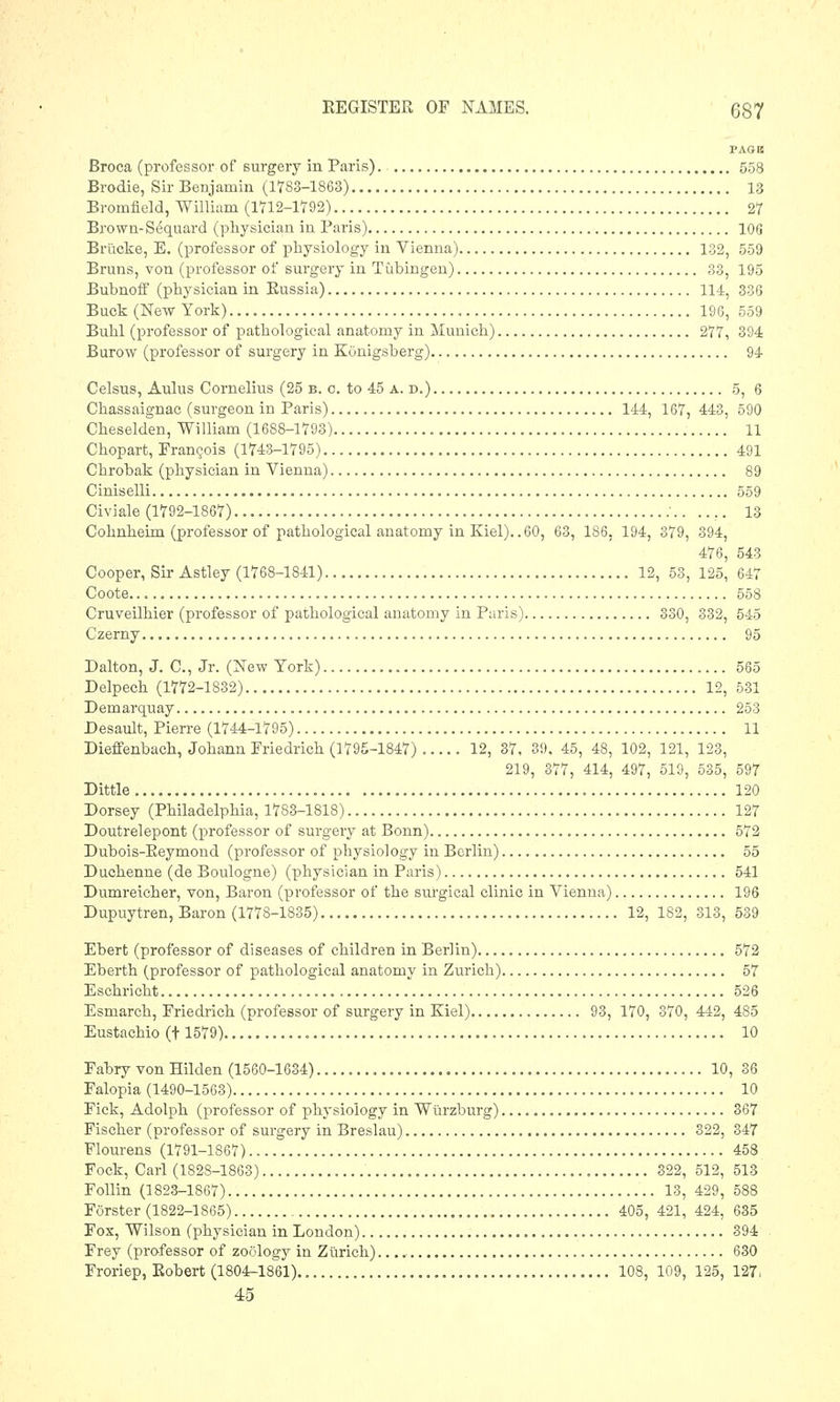 l'AGK Broca (professor of surgery in Paris). 558 Brodie, Sir Benjamin (1783-1863) 13 Bromfield, William (1712-1792) 27 Brown-Sequard (physician in Paris) 106 Brucke, E. (professor of physiology in Vienna) 132, 559 Brums, von (professor of surgery in Tubingen) 33, 195 Bubnoff (physician in Bussia) 114, 336 Buck (New York) 196, 559 Buhl (professor of pathological anatomy in Munich) 277, 394 Burow (professor of surgery in KGnigsberg) 94 Celsus, Aulus Cornelius (25 b. o. to 45 a. d.) 5, 6 Chassaignac (surgeon in Paris) 144, 167, 443, 590 Cheselden, William (1688-1793) 11 Chopart, Francois (1743-1795) 491 Chrobak (physician in Vienna) 89 Ciniselli 559 Civiale (1792-1867) \. .... 13 Cohnheim (professor of pathological anatomy in Kiel)..60, 63, 186, 194, 379, 394, 476, 543 Cooper, Sir Astley (1768-1841) 12, 53, 125, 647 Coote 558 Cruveilhier (professor of pathological anatomy in Paris) 330, 332, 545 Czerny 95 Dalton, J. C, Jr. (New York) 565 Delpech (1772-1832) 12, 531 Demarquay 253 Desault, Pierre (1744-1795) 11 Dieffenbach, Johann Friedrich (1795-1847) ..... 12, 37, 3!). 45, 48, 102, 121, 123, 219, 377, 414, 497, 519, 535, 597 Dittle 120 Dorsey (Philadelphia, 1783-1818) 127 Doutrelepont (professor of surgery at Bonn) 572 Dubois-Beymond (professor of physiology in Berlin) 55 Duchenne (de Boulogne) (physician in Paris) 541 Dumreicher, von, Baron (professor of the surgical clinic in Vienna) 196 Dupuytren, Baron (1778-1835) 12, 182, 313, 539 Ebert (professor of diseases of children in Berlin) 572 Eberth (professor of pathological anatomy in Zurich) 57 Eschricht 526 Esmarch, Friedrich (professor of surgery in Kiel) 93, 170, 870, 442, 485 Eustachio (+ 1579) 10 Fabry von Hilden (1560-1634) 10, 36 Falopia (1490-1563) 10 Fick, Adolph (professor of physiology in Wurzburg) 367 Fischer (professor of surgery in Breslau) 322, 347 Flourens (1791-1867) 458 Fock, Carl (1828-1863) 322, 512, 513 Follin (1823-1867) 13, 429, 588 Forster (1822-1865) 405, 421, 424, 635 Fox, Wilson (physician in London) 394 Frey (professor of zoology in Zurich) 630 Froriep, Eobert (1804-1861) 108, 109, 125, 127. 45