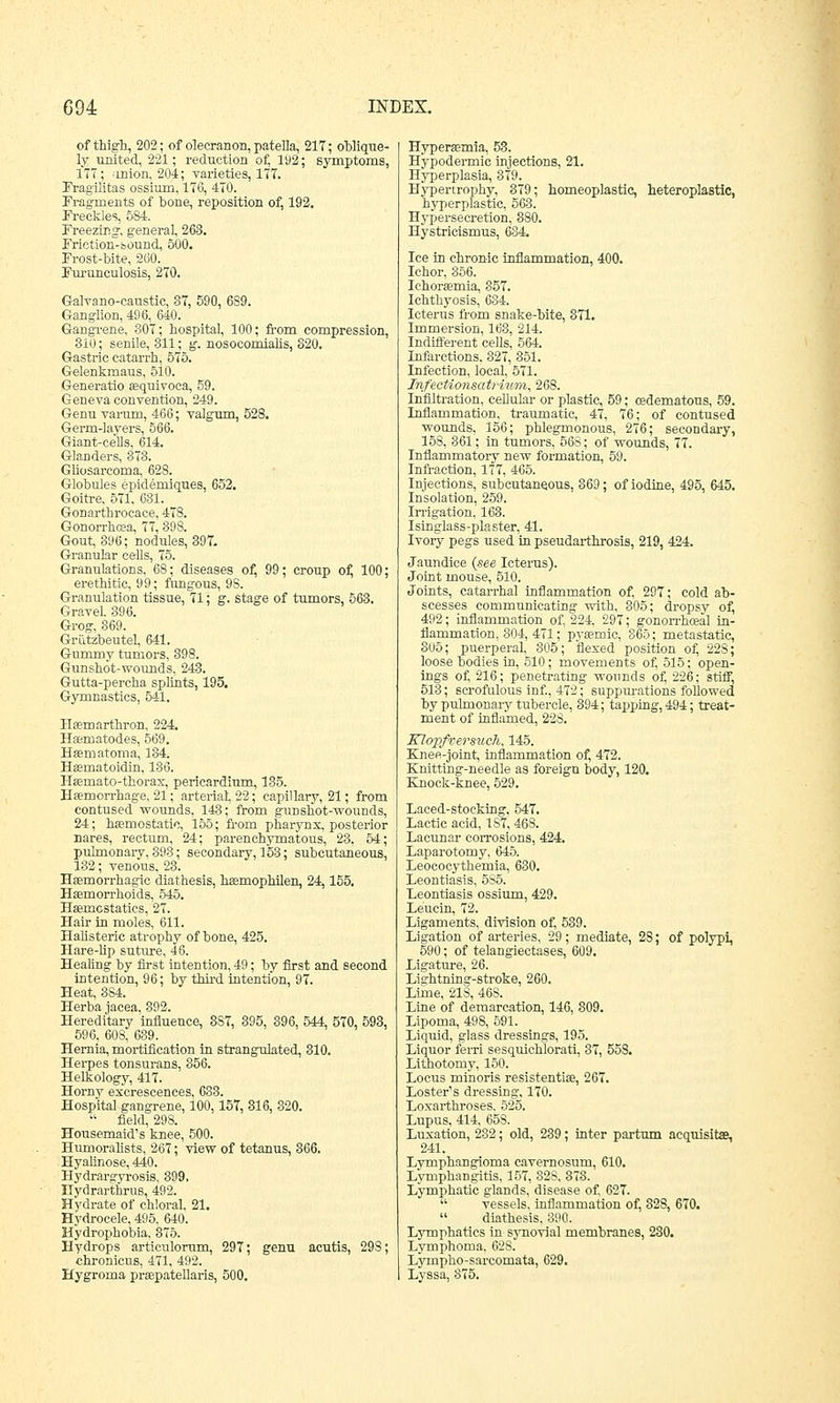 of thigh, 202; of olecranon, patella, 217; oblique- ly united, 221; reduction of, 192; symptoms, 177; union, 204; varieties, 177. Fragilitas ossium, 176, 470. Fragments of bone, reposition of, 192. Freckles, 584. Freezing1, general, 263. Friction~-sound, 500. Frost-bite, 260. Furunculosis, 270. Galvano-caustic, 37, 590, 689. Ganglion, 496, 640. Gangrene, 307; hospital, 100; from compression, 310 _; senile, 311; g. nosocomialis, 320. Gastric catarrh, 575. Gelenkmaus, 510. Generatio aequivoca, 59. Geneva convention, 249. Genu varum, 466; valgum, 528. Germ-layers, 566. Giant-cells, 614. Glanders, 373. Gliosarcoma, 628. Globules epiderniques, 652. Goitre, 571, 631. Gonarthrocace, 478. Gonorrhoea, 77, 398. Gout, 396; nodules, 397. Granular cells, 75. Granulations, 68; diseases of, 99; croup of, 100; erethitic, 99; fungous, 9S. Granulation tissue, 71; g. stage of tumors, 563. Gravel 396. Grog, 369. Griitzbeutel, 641. Gummy tumors, 398. Gunshot-wounds, 243. Gutta-percha splints, 195. Gymnastics, 541. Heemarthron, 224. Haernatodes, 569. Haematoma, 134. Haeinatoidin, 186. Haemato-thorax, pericardium, 135. Haemorrhage, 21; arterial, 22; capillary, 21; from contused wounds, 143; from gunshot-wounds, 24; haemostatic, 155; from pharynx, posterior nares, rectum, 24; parenchymatous, 23. 54; pulmonary, 893; secondary, 153; subcutaneous, 132; venous, 23. Haemorrhagic diathesis, haemophilen, 24,155. Haemorrhoids, 545. Haemostatics, 27. Hair in moles, 611. Halisteric atrophy of bone, 425. Hare-lip suture, 46. Healing by first intention, 49; by first and second intention, 96; by third intention, 97. Heat, 384. Herba jacea. 392. Hereditary influence, 3S7, 395, 396, 544, 570, 593, 596, 608, 639. Hernia, mortification in strangulated, 310. Herpes tonsurans, 356. Helkology, 417. Horny excrescences, 633. Hospital gangrene, 100,157, 316, 320.  field, 298. Housemaid's knee, 500. Humoralists, 267; view of tetanus, 366. Hyalinose, 440. Hydrargyrosis, 399. nydrarthrus, 492. Hydrate of chloral, 21. Hydrocele, 495. 640. Hydrophobia, 375. Hydrops articulorum, 297; genu acutis, 298; chronicus, 471, 492. Hygroma praepatellaris, 500. cedematous, 59. 76; of contused Hyperaemia, 53. Hypodermic injections, 21. Hyperplasia, 379. Hypertrophy, 379; homeoplastic, heteroplastic, hyperplastic, 563. Hypersecretion, 880. Hystricismus, 684. Ice in chronic inflammation, 400. Ichor, 356. Ichoraemia, 357. Ichthyosis, 634. Icterus from snake-bite, 371. Immersion, 163, 214. Indifferent cells, 564. Infarctions. 327, 351. Infection, local, 571. Infectionsatrium, 268. Infiltration, cellular or plastic, i Inflammation, traumatic, 47, wounds, 156; phlegmonous, 276; secondary, 158, 361; in tumors, 568; of wounds, 77. Inflammatory new formation, 59. Infraction, 177, 465. Injections, subcutaneous, 869; of iodine, 495, 645. Insolation, 259. Irrigation, 163. Isinglass-plaster, 41. Ivory pegs used in pseudarthrosis, 219, 424. Jaundice {see Icterus). Joint mouse, 510. Joints, catarrhal inflammation of, 297; cold ab- scesses communicating with, 305; dropsy of, 492; inflammation of, 224. 297; gonorrhceal in- flammation, 304, 471; pyaernic, 865; metastatic, 305; puerperal. 305; flexed position of, 228; loose bodies in, 510; movements of, 515; open- ings of, 216; penetrating wounds of, 226; stiff, 513; scrofulous inf., 472; suppurations followed by pulmonary tubercle, 394; tapping, 494; treat- ment of inflamed, 228. Blopfrersuch, 145. Knee-joint, inflammation of, 472. Knitting-needle as foreign body, 120. Knock-knee, 529. Laced-stocking, 547. Lactic acid, 187, 468. Lacunar corrosions, 424. Laparotomy, 645. Leococythemia, 630. Leontiasis, 5S5. Leontiasis ossium, 429. Leucin, 72. Ligaments, division of, 539. Ligation of arteries, 29; mediate, 28; of polypi, 590; of telangiectases, 609. Ligature, 26. Lightning-stroke, 260. Lime, 21S, 46S. Line of demarcation, 146, 309. Lipoma, 498, 591. Liquid, glass dressings, 195. Liquor ferri sesquichlorati, 37, 558. Lithotomy, 150. Locus minoris resistentiae, 267. Loster's dressing, 170. Loxarthroses. 525. Lupus, 414, 658. Luxation, 282; old, 239; inter partum acquisite, 241. Lymphangioma cavernosum, 610. Lymphangitis, 157, 82S, 373. Lymphatic glands, disease of, 627.  vessels, inflammation of, 328, 670.  diathesis, 390. Lymphatics in synovial membranes, 230. Lymphoma, 62S. Lympho-sarcomata, 629. Lyssa, 375.