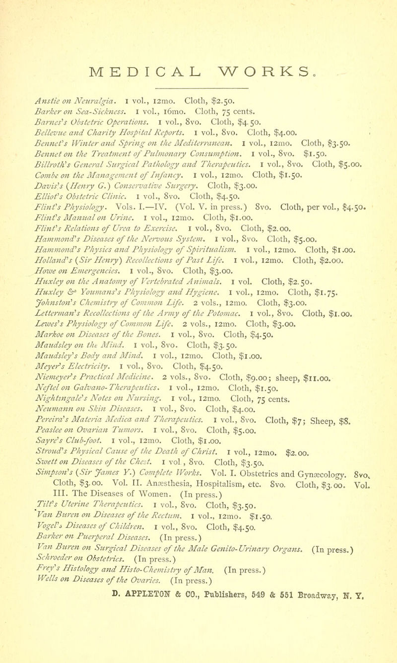 MEDICAL WORKS Anstie 07t Neuralgia. I vol., i2mo. Cloth, $2.50. Barker on Sea-Sickness. 1 vol., 161110. Cloth, 75 cents. Barnes's Obstetric Operations. 1 vol., 8vo. Cloth, $4.50. Bellevue and Charity Hospital Reports. 1 vol., 8vo. Cloth, $4.00. > Bennet's Winter and Spring on the Alediterranean. I vol., i2mo. Cloth, S3.50. Bennet on the Treatment of Pulmonary Consumption. I vol., 8vo. $1.50. Billroth's General Surgical Pathology and Therapeutics. 1 vol., 8vo. Cloth, $5.00. Combe on the Management of Infancy. I vol., i2mo. Cloth, $1.50. Davis's {Henry G.) Conservative Stirgery. Cloth, $3.00. Elliot's Obstetric Clinic. I vol., 8vo. Cloth, $4.50. Flint's Physiology. Vols. I.—IV. (Vol. V. in press.) 8vo. Cloth, per vol., $4.50. Flint's Manual on Urine. 1 vol., l2mo. Cloth, $1.00. Flint's Relations of Urea to Exercise. I vol., 8vo. Cloth, $2.00. Hammond's Diseases of the Nervous System. I vol., 8vo. Cloth, $5.00. Hammond's Physics and Physiology of Spiritualism. I vol., l2mo. Cloth, $1.00. Holland's (Sir Henry) Recollections of Past Life. I vol., l2mo. Cloth, $2.00. Howe on Emergencies. 1 vol., 8vo. Cloth, $3.00. Huxley on the Anatomy of Vertebrated Animals. 1 vol. Cloth, $2.50. Huxley & Yoiunans's Physiology and Hygiene. 1 vol., i2mo. Cloth, $1.75. Johnston's Chemistry of Commoit Life. 2 vols., i2mo. Cloth, $3.00. Letterman's Recollections of the Army of the Potomac. 1 vol., 8vo. Cloth, $1.00. Lewes's Physiology of Common Life. 2 vols., l2mo. Cloth, $3.00. Markoe on Diseases of the Bones. 1 vol., 8vo. Cloth, $4.50. Maudsley on t/u Mind. 1 vol., 8vo. Cloth, $3.50. Maudsley's Body and Mind. 1 vol., 121110. Cloth, $1.00. Meyer's Electricity. 1 vol., 8vo. Cloth, $4.50. Niemeyer's Practical Medicine. 2 vols., 8vo. Cloth, $9.00; sheep, $11.00. Neftel on Galvano- Therapeutics. 1 vol., l2mo. Cloth, $1.50. Nightingale's Notes on Nursing. 1 vol., 121110. Cloth, 75 cents. Netimann on Skin Diseases. I vol., 8vo. Cloth, $4.00. Pereird's Materia Medica and Therapeutics. I vol., 8vo. Cloth, $7; Sheep $8. Peaslee on Ovarian Tumors. 1 vol., 8vo. Cloth, $5.00. Sayre's Club-foot. 1 vol., i2mo. Cloth, $1.00. Stroud's Physical Cause of the Death of Christ. 1 vol., i2mo. $2.00. Sivett on Diseases of the Chest. 1 vol, 8vo. Cloth, $3.50. Simpson's {Sir James Y.) Complete Works. Vol. I. Obstetrics and Gynsecology. 8vov Cloth, $3.00. Vol. II. Anaesthesia, Hospitalism, etc. 8vo. Cloth, $3.00. Vol. III. The Diseases of Women. (In press.) Tilt's Uterine Therapeutics. 1 vol., 8vo. Cloth, $3.50. Van Buren on Diseases of the Rectum. 1 vol., i2mo. $1.50. Vogel'i Diseases of Children. 1 vol., 8vo. Cloth, $4.50. Barker on Pueiperal Diseases. (In press.) Van Buren on Surgical Diseases of the Male Genito- Urinary Organs. (In press.) Schroederon Obstetrics. (In press.) Prey's Histology and Histo-Chemistry of Man. (In press.) Wells on Diseases of the Ovaries. (In press.)