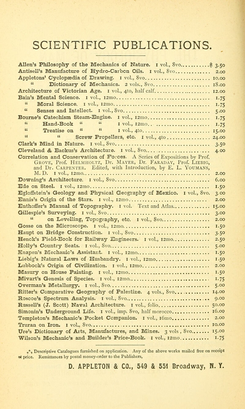 SCIENTIFIC PUBLICATIONS. Allen's Philosophy of the Mechanics of Nature. I vol., 8vo $ 3.50 Antisell's Manufacture of Hydro-Carbon Oils. 1 vol., 8vo 2.00 Appletons' Cyclopaedia of Drawing. 1 vol., 8vo 10.00  Dictionary of Mechanics. 2 vols., 8vo 18.00 Architecture of Victorian Age. 1 vol., 4to, half calf 12.00 Bain's Mental Science. 1 vol., i2mo 1.75  Moral Science. 1 vol., i2mo 1.75  Senses and Intellect. 1 vol., 8vo 5.00 Bourne's Catechism Steam-Engine. 1 vol., i2mo 1.75  Hand-Book   I vol., i2mo. 1.75  Treatise on   1 vol., 410 15.00   Screw Propellers, etc. 1 vol., 4to 24.00 Clark's Mind in Nature. 1 vol., 8vo 3.50 Cleveland & Backus's Architecture. 1 vol., 8vo 4.00 Correlation and Conservation of Forces. A Series of Expositions by Prof. Grove, Prof. Helmholtz, Dr. Mayer, Dr. Faraday, Prof. Liebig, and Dr. Carpenter. Edited, with Introduction, by E. L. Youmans, M. D. 1 vol., i2mo 2.00 Downing's Architecture. 1 vol., 8vo 6.00 Ede on Steel. 1 vol., i2mo 1.50 Egloffstein's Geology and Physical Geography of Mesico. 1 vol., 8vo. 3.00 Ennis's Origin of the Stars. 1 vol., i2mo 2.00 Enthoffer's Manual of Topography. 1 vol. Text and Atlas 15.00 Gillespie's Surveying. 1 vol., 8vo 3.00  on Levelling, Topography, etc. 1 vol., 8vo 2.00 Gosse on the Microscope. 1 vol., i2mo 1.50 Haupt on Bridge Construction. 1 vol., 8vo 3.50 Henck's Field-Book for Railway Engineers. 1 vol., i2mo 2.50 Holly's Country Seats. 1 vol., 8vo 5.00 Knapen's Mechanic's Assistant. 1 vol., i2mo 1.50 Liebig's Natural Laws of Husbandry. 1 vol., i2mo 1.50 Lubbock's Origin of Civilization. 1 vol., i2mo 2.00 Masury on House Painting. 1 vol., i2mo 1.50 Mivart's Genesis of Species. 1 vol., i2mo 1.75 Overman's Metallurgy. 1 vol., 8vo 5.00 Bitter's Comparative Geography of Palestine. 4 vols., 8vo. 14.00 Roscoe's Spectrum Analysis. 1 vol., 8vo 9.00 Russell's (J. Scott) Naval Architecture. 1 vol., folio 50.00 Simonin's Underground Life. 1 vol., imp. 8vo, half morocco 16.00 Templeton's Mechanic's Pocket Companion. 1 vol., i6mo 2.00 Truran on Iron. 1 vol., 8vo 10.00 Ure's Dictionary of Arts, Manufactures, and Mines. 3 vols , 8vo I5-00 Wilson's Mechanic's and Builder's Price-Book. 1 vol., i2mo 1-75 **v Descriptive Catalogues furnished on application. Any of the above works mailed free on receipt el price. Remittances by postal money-order to the Publishers,