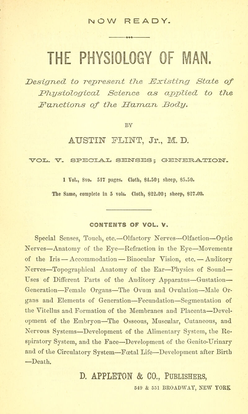 N O W READY. THE PHYSIOLOGY OF MAN. Designed to represent the insisting State of JPhysiologicaZ Science as applied, to the jEPTJLnctions of the Hzuman IBody. BY AUSTIN FLINT, Jr., M. D. VOL. ST. SPECIAL SZEHXTSZES; OEIKTEZRATIOIDNr. 1 Vol., 8vo. 517 pages. Cloth, $4.50; sheep, $5.5®. The Same, complete m 5 vols. Cloth, $22.00; sheep, $27.00. CONTENTS OF VOL. V, Special Senses, Touch, etc.—Olfactory Nerves—Olfaction—Optic Nerves—Anatomy of the Eye—Refraction in the Eye—Movements of the Iris — Accommodation — Binocular Vision, etc. — Auditory Nerves—Topographical Anatomy of the Ear—Physics of Sound— Uses of Different Parts of the Auditory Apparatus—Gustation—■ Generation—Female Organs—The Ovum and Ovulation—Male Or- gans and Elements of Generation—Fecundation—Segmentation of the Vitellus and Formation of the Membranes and Placenta—Devel- opment of the Embryon—The Osseous, Muscular, Cutaneous, and Nervous Systems—Development of the Alimentary System, the Re- spiratory System, and the Face—Development of the Genito-Urinary and of the Circulatory System—Foetal Life—Development after Birth —Death. D. APPLETON & CO., Publishers,