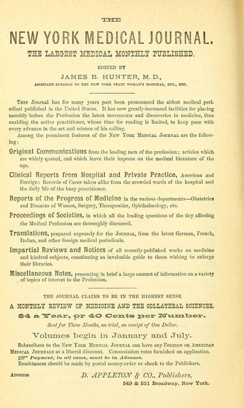 TIHIZE THE LAE&EST MEDICAL MONTHLY PUBLISHED. EDITED BY JAMES B. HUNTER, M. D., ASSISTANT SURGEON TO THE NEW YOKK STATE WOMAN'S HOSPITAL, ETO., ETC. This Journal has for many years past been pronounced the ablest medical peri- odical published in the United States. It has now greatly-increased facilities for placing monthly before the Profession the latest movements and discoveries in medicine, thus enabling the active practitioner, whose time for reading is limited, to keep pace with every advance in the art and science of his calling. Among the prominent features of the New York Medical Journal are the follow- ing: Original Communications from the leading men of the profession; articles which are widely quoted, and which leave their impress on the medical literature of the age. Clinical Reports from Hospital and Private Practice, American and Foreign: Records of Cases taken alike from the crowded wards of the hospital and the daily ufe of the busy practitioner. Reports Of the Progress Of Medicine in the various departments—Obstetrics and Diseases of Women, Surgery, Therapeutics, Ophthalmology, etc. Proceedings Of Societies, in which all the leading questions of the day affecting the Medical Profession are thoroughly discussed. Translations, prepared expressly for the Journal, from the latest German, French, Italian, and other foreign medical periodicals. Impartial Reviews and Notices of all recently-published works on medicine and kindred subjects, constituting an invaluable guide to those wishing to enlarge their libraries. Miscellaneous Notes, presenting in brief a large amount of information on a variety of topics of interest to the Profession. THE JOTJKNAL CLAIMS TO BE IN THE HIGHEST SENSE A MONTHLY HEVIEW OF MEDICINE AND THE COLLATEEAL SCIENCES. Sent for Three Months, on trial, on receipt of One Dollar. Volumes begin in January and J\ily. Subscribers to the New York Medical Journal can have any Foreign or American Medical Journals at a liberal discount. Commutation rates furnished on application. ^W° Payment, in all cases, tmist be in Advance. Remittances should be made by postal money-order or check to the Publishers. Address D. APPLETOJY 8? CO., Publishers,