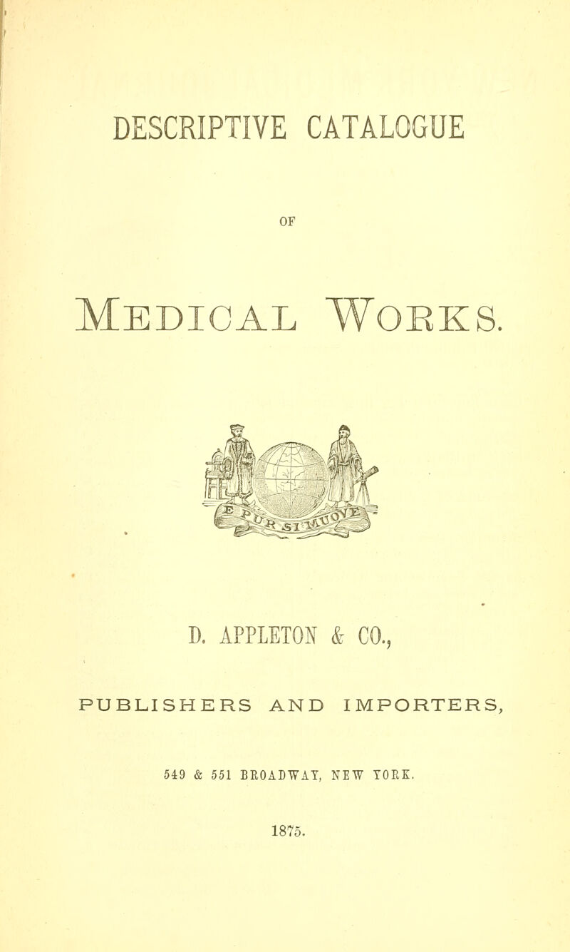 DESCRIPTIVE CATALOGUE OF Medical Woeks. D. APPLETON & CO., PUBLISHERS AND IMPORTERS, 549 & 551 BROADWAY, NIW YOKE. 1875.