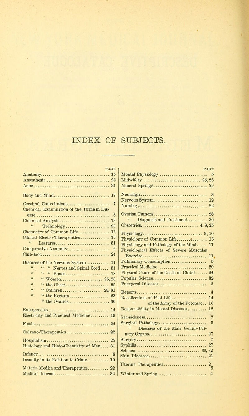 INDEX OF SUBJECTS. PAGE Anatomy 15 Anaesthesia 25 Acne 31 Body and Mind 17 Cerebral Convolutions 7 Chemical Examination of the Urine in Dis- ease 8 Chemical Analysis 13  Technology 30 Chemistry of Common Life 16 Clinical Electro-Therapeutics 10  Lectures 81 Comparative Anatomy 6 Club-foot 24 Diseases of the Nervous System 11    Nerves and Spinal Cord.... 31    Bones 18   Women 25, 26   the Chest 25  Children 28,31   the Eectum 23  the Ovaries 80 Emergencies 14 Electricity and Practical Medicine. 19 Foods 24 Galvano-Therapeutics 22 Hospitalism 25 Histology and Histo-Chemistry of Man.... 81 Infancy 6 Insanity in its Eelation to Crime 10 Materia Medica and Therapeutics 22 Medical Journal 82 PAGE Mental Physiology 5 Midwifery 25,26 Mineral Springs 29 Neuralgia 8 Nervous System 12 Nursing 22 Ovarian Tumors 28  Diagnosis and Treatment 30 Obstetrics 4, 8, 25 Physiology 9,10 Physiology of Common Life «. 16 Physiology and Pathology of the Mind 17 Physiological Effects of Severe Muscular Exercise 11, Pulmonary Consumption 5 Practical Medicine 20 Physical Cause of the Death of Christ 24 Popular Science 82 Puerperal Diseases 2 Eeports 4 Eecollections of Past Life 14  of the Army of the Potomac.. 16 Eesponsibility in Mental Diseases 18 Sea-sickness 2 Surgical Pathology 5  Diseases of the Male Genito-Uri- nary Organs 27 Surgery 7 Syphilis 27 Science 80, 32 Skin Diseases 21 Uterine Therapeutics 2 Winter and Spring 4