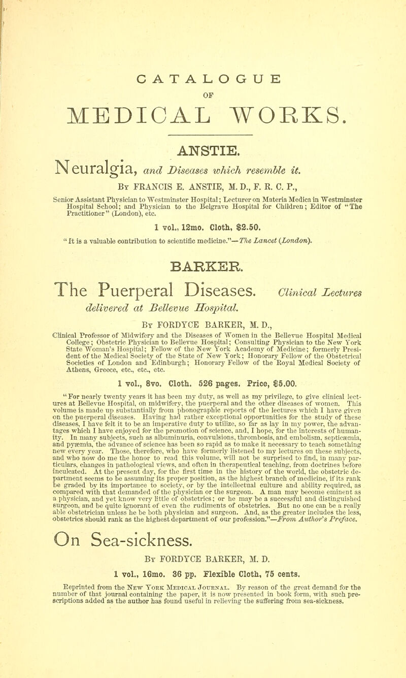 CATALOGUE OP MEDICAL WORKS. ANSTIE. IN euralgia, and Diseases which resemble it. By FRANCIS E. ANSTIE, M. D., F. R. C. P., Senior Assistant Physician to Westminster Hospital; Lecturer on Materia Medica in Westminster Hospital School; and Physician to the Belgrave Hospital for Children; Editor of The Practitioner (London), etc. 1 vol., 12mo. Cloth, $2.50.  It is a valuable contribution to scientific medicine.—The Lancet (London). BARKER The Puerperal Diseases, cimcai Lectures delivered at JBellevue Hospital. By FORDYCE BARKER, M. D., Clinical Professor of Midwifery and the Diseases of Women in the Bellevue Hospital Medical College; Obstetric Physician to Bellevue Hospital; Consulting Physician to the New York State Woman's Hospital; Fellow of the New York Academy of Medicine; formerly Presi- dent of the Medical Society of the State of New York; Honorary Fellow of the Obstetrical Societies of London and Edinburgh; Honorary Fellow of the Boyal Medical Society of Athens, Greece, etc., etc., etc. 1 vol., 8vo. Cloth. 526 pages. Price, $5.00.  For nearly twenty years it has been my duty, as well as my privilege, to give clinical lect- ures at Bellevue Hospital, on midwifery, the puerperal and the other diseases of women. This volume is made up substantially from phonographic reports of the lectures which I have given on the puerperal diseases. Having had rather exceptional opportunities for the study of these diseases, I have felt it to be an imperative duty to utilize, so far as Lay in my power, the advan- tages which I have enjoyed for the promotion of science, and, I hope, for the interests of human- ity. In many subjects, such as albuminuria, convulsions, thrombosis, and embolism, septicaemia, and pyaemia, the advance of science has been so rapid as to make it necessary to teach something new every year. Those, therefore, who have formerly listened to my lectures on these subjects, and who now do me the honor to read this volume, will not be surprised to find, in many par- ticulars, changes in pathological views, and often in therapeutical teaching, from doctrines before inculcated. At the present day, for the first time in the history of the world, the obstetric de- partment seems to be assuming its proper position, as the highest branch of medicine, if its rank be graded by its importance to society, or by the intellectual culture and ability required, as compared with that demanded of the physician or the surgeon. A man may become eminent as a physician, and yet know very little of obstetrics; or he may be a successful and distinguished 6urgeon, and be quite ignorant of even the rudiments of obstetrics. But no one can be a really able obstetrician unless he be both physician and surgeon. And, as the greater includes the less, obstetrics should rank as the highest department of our profession.—From Author's Preface. On Sea-sickness. By FORDYCE BARKER, M. D. 1 vol., 16mo. 36 pp. Flexible Cloth, 75 cents. Reprinted from the New Yoke Medical Journal. By reason of the great demand for the number of that journal containing the paper, it is now presented in book form, with such pre- scriptions added as the author has found useful in relieving the suffering from sea-sickness.