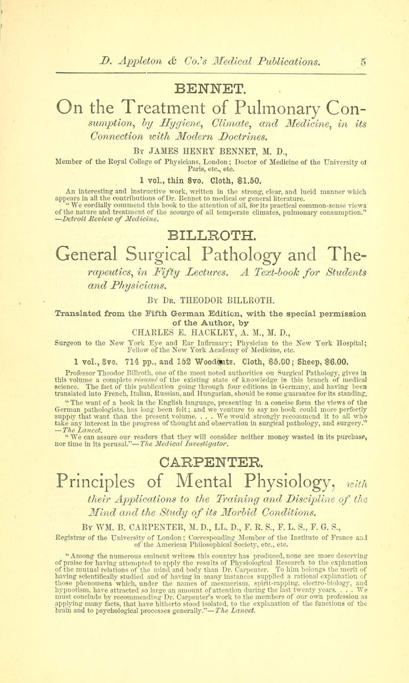 BENNET. On the Treatment of Pulmonary Con- sumption, by Hygiene, Climate, and Medicine, in its Connection with Modem Doctrines. By JAMES HENRY BENNET, M. D., Member of the Royal College of Physicians, London; Doctor of Medicine of the University ol Paris, etc., etc. 1 vol., thin 8vo. Cloth, $1.50. An interesting and instructive work, written in the strong, clear, and lucid manner which appears in all the contributions of Dr. Bennet to medical or general literature.  We cordially commend this book to the attention of all, for its practical common-sense views of the nature and treatment of the scourge of all temperate climates, pulmonary consumption. —Betroit Review of Medicine, BILLROTH. General Surgical Pathology and The- rapeutics, in Fifty Lectures. A Text-book for Students and Physicians. By Dr. THEODOR BILLROTH. Translated from, the Fifth German Edition, with the special permission of the Author, by CHARLES E. HACKLEY, A. M., M. D., Surgeon to the New York Eye and Ear Infirmary; Physician to the New York Hospital; Fellow of the New York Academy of Medicine, etc. 1 vol., 8vo. 714 pp., and 152 Woodouts. Cloth, $5.00; Sheep, $6.00. Professor Theodor Billroth, one of the most noted authorities on Surgical Pathology, gives in this volume a complete resume of the existing state of knowledge in this branch of medical science. The fact of this publication going through four editions in Germany, and having been translated into French, Italian, Russian, and. Hungarian, should be some guarantee for its standing.  The want of a book in the English language, presenting in a concise form the views of the German pathologists, has long been felt; and we venture to say no book could more perfectly supply that want than the present volume. . . . We would strongly recommend it to all who take any interest in the progress of thought and observation in surgical pathology, and surgery.11 —The Lancet.  We can assure our readers that they will consider neither money wasted in its purchase, nor time in its perusal.11—The Medical Investigator. CARPENTER Principles of Mental Physiology, with their Applications to the Training and Discipline of the Mind and the Study of its Morbid Conditions. By WM. B. CARPENTER, M. D., LL. D., F. R. S., F. L. S., F. G. S., Registrar of the University of London; Corresponding Member of the Institute of France and of'the American Philosophical Society, etc., etc.  Among the numerous eminent writers this country has produced, none are more deserving of praise for having attempted to apply the results of Physiological Research to the explanation of the mutual relations of the mind and body than Dr. Carpenter. To him belongs the merit of having scientifically studied and of having in many instances supplied a rational explanation of those phenomena which, under the names of mesmerism, spirit-rapping, electro-biology, and hypnotism, have attracted so large an amount of attention during the last twenty years. . . . We must conclude by recommending Dr. Carpenters work to the members of our own profession as applying many facts, that have hitherto stood isolated, to the explanation of the functions of the brain and to p'sychological processes generally.—The Lancet.