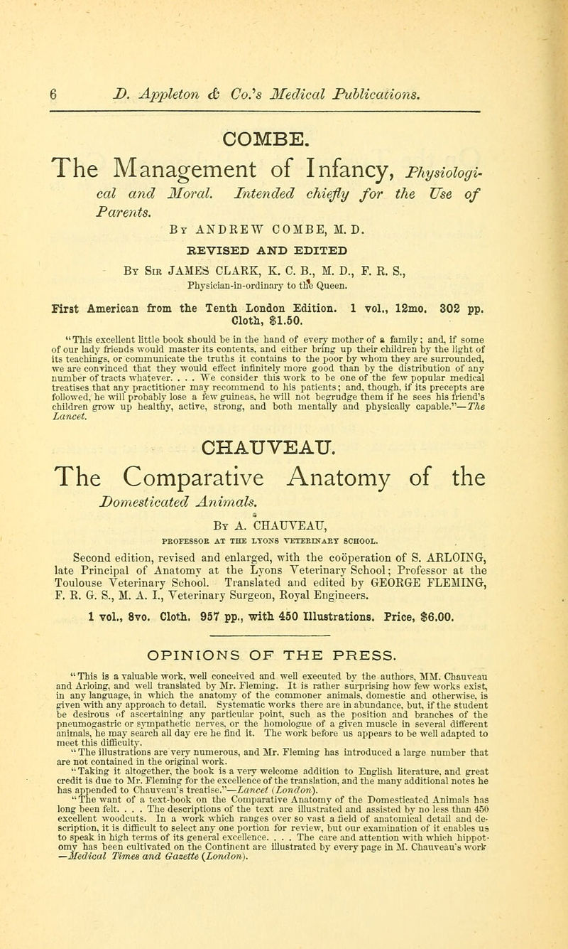 COMBE. The Management of Infancy, Physiologi- cal and Moral. Intended chiefly for the Use of Parents. By ANDREW COMBE, M. D. REVISED AND EDITED By Sir JAMES CLARK, K. C. B., M. D., F. R. S., Physician-in-ordinary to th*e Queen. First American from the Tenth London Edition. 1 vol., 12mo, 302 pp. Cloth, $1.50. This excellent little book should be in the hand of every mother of a family; and, if some of our lady friends would master its contents, and either bring- up their children by the light of its teachings, or communicate the truths it contains to the poor by whom they are surrounded, we are convinced that they would effect infinitely more good than by the distribution of any number of tracts whatever. . . . We consider this work to be one of the few popular medical treatises that any practitioner may recommend to his patients; and, though, if its precepts are followed, he will probably lose a few guineas, he will not begrudge them if he sees his friend's children grow up healthy, active, strong, and both mentally and physically capable.—The Lancet. CHAUVEAU. The Comparative Anatomy of the Pomesticated Animals. By A. CHAUVEAU, PBOFESSOB AT THE LYONS VETEELNAET SCHOOL. Second edition, revised and enlarged, with the cooperation of S. ARLOLNG, late Principal of Anatomy at the Lyons Veterinary School; Professor at the Toulouse Veterinary School. Translated and edited by GEORGE FLEMING, F. R. G. S., M. A. I., Veterinary Surgeon, Royal Engineers. 1 vol., 8vo. Cloth. 957 pp., with 450 Illustrations. Price, $6.00. OPINIONS OF THE PRESS.  This is a valuable work, well conceived and well executed by the authors, MM. Chauveau and Arloing, and well translated by Mr. Fleming. It is rather surprising how few works exist, in any language, in which the anatomy of the commoner animals, domestic and otherwise, is given with any approach to detail. Systematic works there are in abundance, but, if the student be desirous of ascertaining any particular point, such as the position and branches of the pneumogastric or sympathetic nerves, or the homologue of a given muscle in several different animals, he may search all day ere he find it. The work before us appears to be well adapted to meet this difficulty.  The illustrations are very numerous, and Mr. Fleming has introduced a large number that are not contained in the original work.  Taking it altogether, the book is a very welcome addition to English literature, and great credit is due to Mr. Fleming for the excellence of the translation, and the many additional notes he has appended to Chauveau's treatise.—Lancet (London). The want of a text-book on the Comparative Anatomy of the Domesticated Animals has long been felt. . . . The descriptions of the text are illustrated and assisted by no less than 450 excellent woodcuts. In a work which ranges over so vast a field of anatomical detail and de- scription, it is difficult to select any one portion for review, but our examination of it enables us to speak in high terms of its general excellence. . . . The care and attention with which hippot- omy has been cultivated on the Continent are illustrated by every page in M. Chauveaus work —Medical Times and Gazette (London).