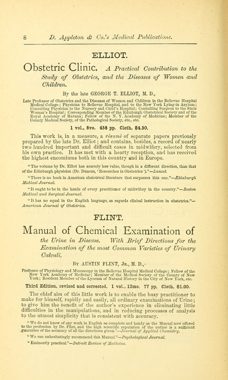 ELLIOT. v_/DStctriC v_,liniC. A Practical Contribution to the Study of Obstetrics, and the Diseases of Women and Children. By the late GEORGE T. ELLIOT, M. D., Late Professor of Obstetrics and the Diseases of Women and Children in the Bellevue Hospital Medical College ; Physician to Bellevue Hospital, and to the New York Lying-in Asylum; Consulting Physician to the Nursery and Child's Hospital; Consulting Surgeon to the State Woman's Hospital; Corresponding Member of the Edinburgh Obstetrical Society and of the Eoyal Academy of Havana; Fellow of the N. T. Academy of Medicine; Member of the County Medical Society, of the Pathological Society, etc., etc. 1 vol., 8vo. 458 pp. Cloth, $4.50. This work is, in a measure, a resume of separate papers previously prepared by the late Dr. Elliot; and contains, besides, a record of nearly two hundred important and difficult cases in midwifery, selected from his own practice. It has met with a hearty reception, and has received the highest encomiums both in this country and in Europe.  The volume by Dr. Elliot has scarcely less value, though in a different direction, than that of the Edinburgh physician (Dr. Duncan,' Eesearches in Obstetrics').—Lancet  There is no book in American obstetrical literature that surpasses this one.—Edinburgh Medical Journal.  It ought to be in the hands of every practitioner of midwifery in the country.—Boston Medical aiid Surgical Journal.  It has no equal in the English language, as regards clinical instruction in obstetrics.— American Journal of Obstetrics. FLINT. Manual of Chemical Examination of the Urine in Disease. With Brief Directions for the Examination of the most Common Varieties of Urinary Calculi. By AUSTIN FLINT, Jr., M. D.,- Professor of Physiology and Microscopy in the Bellevue Hospital Medical College; Fellow of the New York Academy of Medicine; Member of the Medical Society of the County of New York; Resident Member of the-Lyceum of Natural History in the City of New York, etc. Third Edition, revised and corrected. 1 vol., 12mo. 77 pp. Cloth, $1.00. The chief aim of this little work is to enable the busy practitioner to make for himself, rapidly and easily, all ordinary examinations of Urine; to give him the benefit of the author's experience in eliminating little difficulties in the manipulations, and in reducing processes of analysis to the utmost simplicity that is consistent with accuracy. We do not know of any work in English so complete and handy as the Manual now offered to the profession by Dr. Flint, and the high scientific reputation of the author is a sufficient guarantee of the accuracy of all the directions given.—Journal of Applied Chemistry.  We can unhesitatingly recommend this Manual.—Psychological Journal. Eminently practical.—Detroit Bevieic of Medicine.