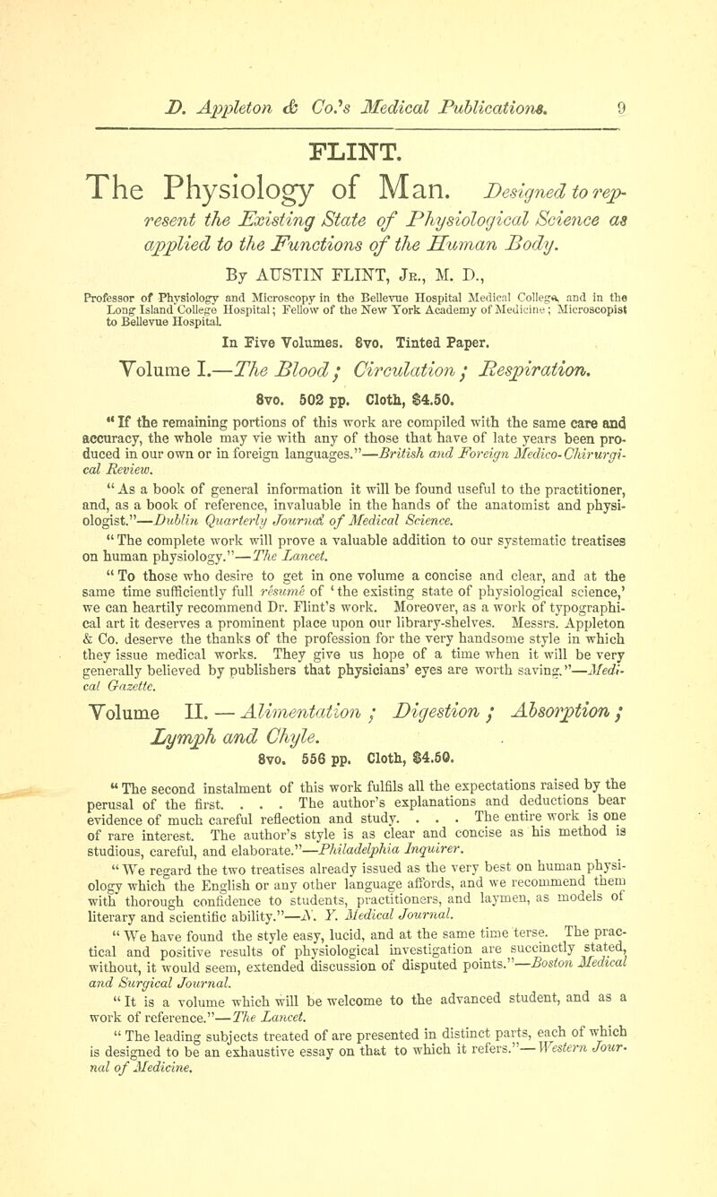 FLINT. The Physiology of Man. Designed to rep- resent the Existing State of Physiological Science as applied to the Functions of the Human Body. By AUSTIN FLINT, Jr., M. D., Professor of Physiology and Microscopy in the Bellevue Hospital Medical Collegn, and in the Long; Island College Hospital; Fellow of the New York Academy of Medicine; Microscopist to Bellevue Hospital. In Five Volumes. 8vo. Tinted Paper. Volume I.—The Blood / Circulation • Respiration. 8vo. 502 pp. Cloth, $4.50.  If the remaining portions of this work are compiled with the same care and accuracy, the whole may vie with any of those that have of late years been pro- duced in our own or in foreign languages.—British and Foreign Medico-Ohirurgi- cal Review.  As a book of general information it will be found useful to the practitioner, and, as a book of reference, invaluable in the hands of the anatomist and physi- ologist.—Dublin Quarterly Journal of Medical Science.  The complete work will prove a valuable addition to our systematic treatises on human physiology.—The Lancet.  To those who desire to get in one volume a concise and clear, and at the same time sufficiently full resume of ' the existing state of physiological science,' we can heartily recommend Dr. Flint's work. Moreover, as a work of typographi- cal art it deserves a prominent place upon our library-shelves. Messrs. Appleton & Co. deserve the thanks of the profession for the very handsome style in which they issue medical works. They give us hope of a time when it will be very generally believed by publishers that physicians' eyes are worth saving.—Medi- cal Gazette. Volume II. — Alimentation / Digestion / Absorption ; Lymph and Chyle. 8vo. 556 pp. Cloth, $4.50.  The second instalment of this work fulfils all the expectations raised by the perusal of the first. . . . The author's explanations and deductions bear evidence of much careful reflection and study. ... The entire work is one of rare interest. The author's style is as clear and concise as his method is studious, careful, and elaborate.—Philadelphia Inquirer.  We regard the two treatises already issued as the very best on human physi- ology which the English or any other language affords, and we recommend them with thorough confidence to students, practitioners, and laymen, as models of literary and scientific ability.—JV. Y. Medical Journal.  We have found the style easy, lucid, and at the same time terse. The prac- tical and positive results of physiological investigation are succinctly stated, without, it would seem, extended discussion of disputed points.—Boston Medical and Surgical Journal.  It is a volume which will be welcome to the advanced student, and as a work of reference.—The Lancet.  The leading subjects treated of are presented in distinct parts, each of which is designed to be an exhaustive essay on that to which it refers.— Western Jour- nal of Medicine.