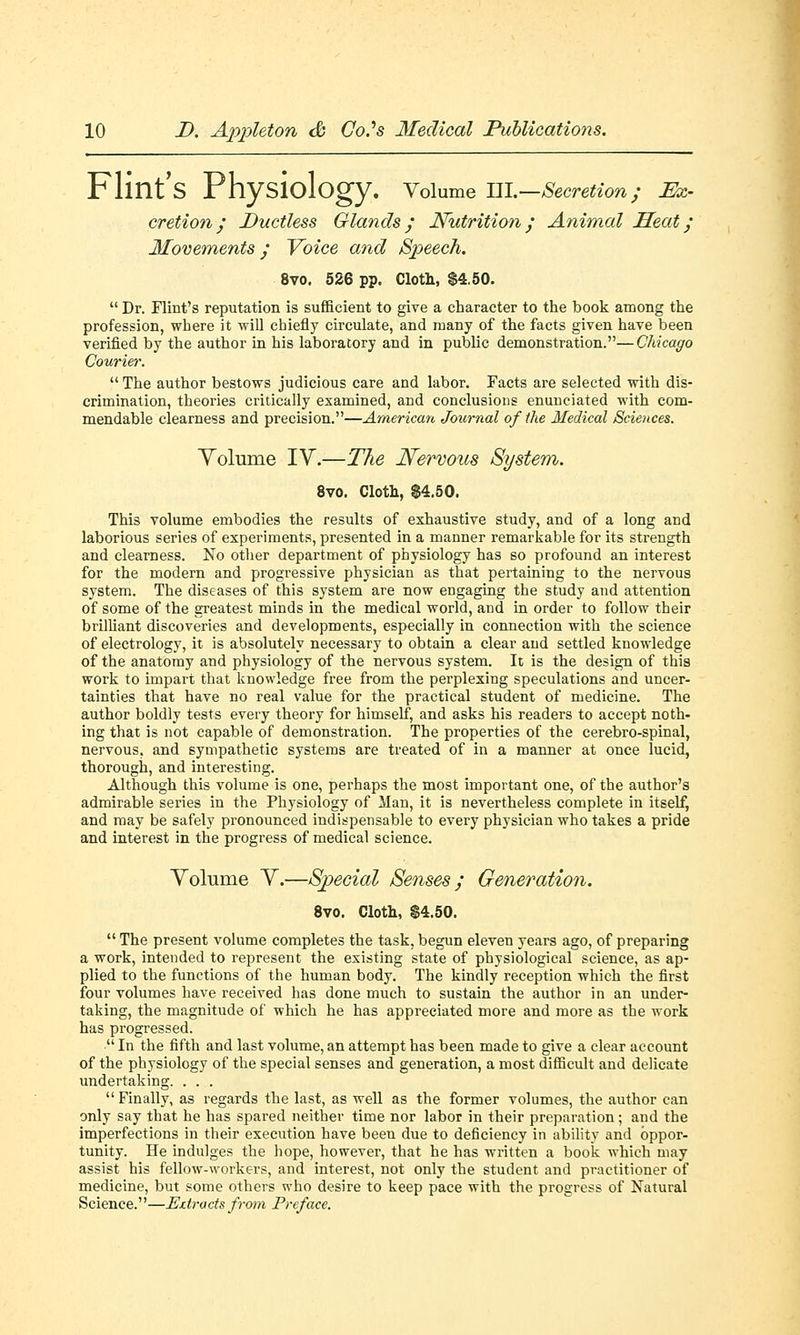 Flint's Physiology. Volume HI.—Secretion; Ex- cretion; Ductless Glands; Nutrition; Animal Seat; Movements; Voice and Speech. 8vo. 526 pp. Cloth, $4.50. Dr. Flint's reputation is sufficient to give a character to the book among the profession, where it will chiefly circulate, and many of the facts given have been verified by the author in his laboratory and in public demonstration.—Chicago Courier. The author bestows judicious care and labor. Facts are selected with dis- crimination, theories critically examined, and conclusions enunciated with com- mendable clearness and precision.—American Journal of the Medical Sciences. Volume IV.—The Nervous System. 8vo. Cloth, $4.50. This volume embodies the results of exhaustive study, and of a long and laborious series of experiments, presented in a manner remarkable for its strength and clearness. No other department of physiology has so profound an interest for the modern and progressive physician as that pertaining to the nervous system. The diseases of this system are now engaging the study and attention of some of the greatest minds in the medical world, and in order to follow their brilliant discoveries and developments, especially in connection with the science of electrology, it is absolutely necessary to obtain a clear and settled knowledge of the anatomy and physiology of the nervous system. It is the design of this work to impart that knowledge free from the perplexing speculations and uncer- tainties that have no real value for the practical student of medicine. The author boldly tests every theory for himself, and asks his readers to accept noth- ing that is not capable of demonstration. The properties of the cerebro-spinal, nervous, and sympathetic systems are treated of in a manner at once lucid, thorough, and interesting. Although this volume is one, perhaps the most important one, of the author's admirable series in the Physiology of Man, it is nevertheless complete in itself, and may be safely pronounced indispensable to every physician who takes a pride and interest in the progress of medical science. Volume V.—Special Senses; Generation. 8vo. Cloth, 84.50. The present volume completes the task, begun eleven years ago, of preparing a work, intended to represent the existing state of physiological science, as ap- plied to the functions of the human body. The kindly reception which the first four volumes have received has done much to sustain the author in an under- taking, the magnitude of which he has appreciated more and more as the work has progressed. In the fifth and last volume, an attempt has been made to give a clear account of the physiology of the special senses and generation, a most difficult and delicate undertaking. . . . Finally, as regards the last, as well as the former volumes, the author can only say that he has spared neither time nor labor in their preparation; and the imperfections in their execution have been due to deficiency in ability and oppor- tunity. He indulges the hope, however, that he has written a book which may assist his fellow-workers, and interest, not only the student and practitioner of medicine, but some others who desire to keep pace with the progress of Natural Science.—JEztracts from Preface.