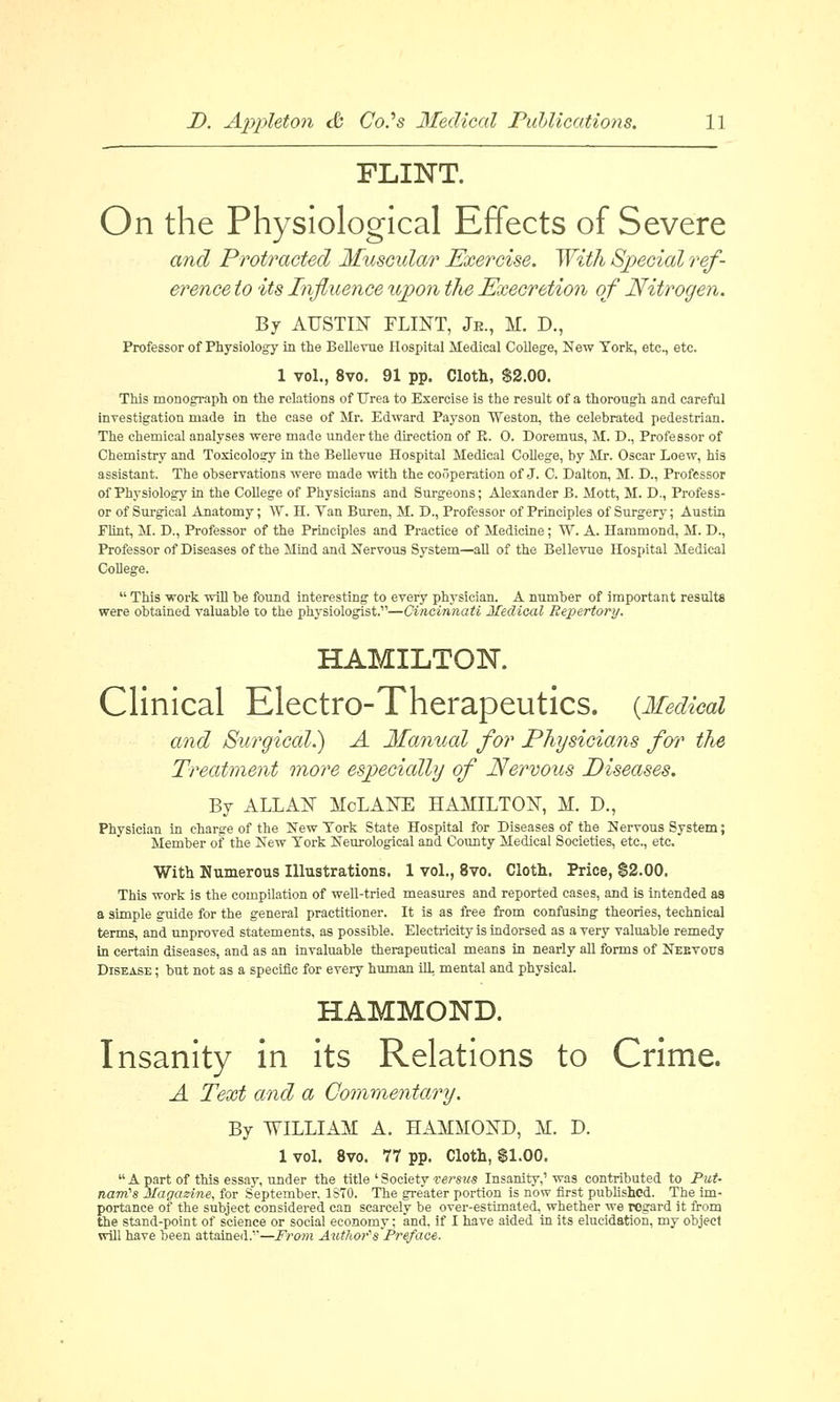 FLINT. On the Physiological Effects of Severe and Protracted Muscular Exercise. With Special ref- erence to its Influence upon the Execration of Nitrogen. By AUSTIN FLINT, Jk., M. D., Professor of Physiology in the Bellevue Hospital Medical College, New York, etc., etc. 1 vol., 8vo. 91 pp. Cloth, $2.00. This monograph on the relations of Urea to Exercise is the result of a thorough and careful investigation made in the case of Mr. Edward Payson Weston, the celebrated pedestrian. The chemical analyses were made under the direction of B. 0. Doremus, M. D., Professor of Chemistry and Toxicology in the Bellevue Hospital Medical College, by Mr. Oscar Loew, his assistant. The observations were made with the cooperation of J. C. Dalton, M. D., Professor of Physiology in the College of Physicians and Surgeons; Alexander B. Mott, M. D., Profess- or of Surgical Anatomy; \V. H. Van Buren, M. D., Professor of Principles of Surgery; Austin Flint, M. D., Professor of the Principles and Practice of Medicine; W. A. Hammond, M. D., Professor of Diseases of the Mind and Nervous System—all of the Bellevue Hospital Medical College.  This work will be found interesting to every physician. A number of important results were obtained valuable to the physiologist.—Cincinnati Medical Repertory. HAMILTON. Clinical Electro-Therapeutics. {Medical and Surgical.) A Manual for Physicians for the Treatment more especially of Nervous Diseases. By ALLAN MoLANE HAMILTON, M. D., Physician in charge of the New York State Hospital for Diseases of the Nervous System; Member of the New York Neurological and County Medical Societies, etc., etc. With Numerous Illustrations. 1 vol., 8vo. Cloth. Price, $2.00. This work is the compilation of well-tried measures and reported cases, and is intended as a simple guide for the general practitioner. It is as free from confusing theories, technical terms, and unproved statements, as possible. Electricity is indorsed as a very valuable remedy In certain diseases, and as an invaluable therapeutical means in nearly all forms of Nebvotts Disease ; but not as a specific for every human ilL mental and physical. HAMMOND. Insanity in its Relations to Crime. A Text and a Commentary. By WILLIAM A. HAMMOND, M. D. 1 vol. 8vo. 77 pp. Cloth, $1.00.  A part of this essay, under the title ' Society versus Insanity,'was contributed to Put- tiairts Magazine, for September, 1S70. The greater portion is now first published. The im- portance of the subject considered can scarcely be over-estimated, whether we regard it from the stand-point of science or social economy; and. if I have aided in its elucidation, my object will have been attained.1'—From Author'sPreface.