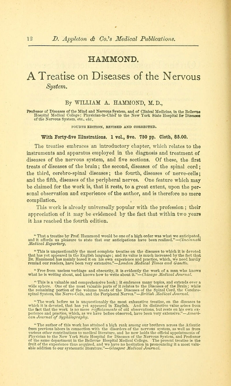 HAMMOND. A Treatise on Diseases of the Nervous System. By WILLIAM A. HAMMOND, M. D., Professor of Diseases of the Mind and Nervous System, and of Clinical Medicine, in the Beilevue Hospital Medical College: Physician-in-CMef to the New York State Hospital for Diseases of the Nervous System, etc., etc. FOURTH EDITION, REVISED AND CORRECTED. With Forty-five Illustrations. 1 vol., 8vo. 750 pp. Cloth, $5.00. The treatise embraces an introductory chapter, which relates to the instruments and apparatus employed in the diagnosis and treatment of diseases of the nervous system, and five sections. Of these, the first treats of diseases of the brain; the second, diseases of the spinal cord; the third, cerebro-spinal diseases; the fourth, diseases of nerve-cells; and the fifth, diseases of the peripheral nerves. One feature which may be claimed for the work is, that it rests, to a great extent, upon the per- sonal observation and experience of the author, and is therefore no mere compilation. This work is already universally popular with the profession ; their appreciation of it may be evidenced by the fact that within two yeais it has reached the fourth edition.  That a treatise by Prof. Hammond -would be one of a high order was what we anticipated, and it affords us pleasure to state that our anticipations have been realized.—Cincinnati Medical Repertory.  This is unquestionably the most complete treatise on the diseases to which it is devoted that has yet appeared in the English language; and its value is much increased by the fact that Dr. Hammond has mainly based it on his own experience and practice, which, we need hardly remind our readers, have been very extensive.—London Medical Times and Gazette.  Free from useless verbiage and obscurity, it is evidently the work of a man who knows what he is writing about, and knows how to write about it.—Chicago Medical Journal.  This is a valuable and comprehensive book; it embraces many topics, and extends over a wide sphere. One of the most valuable parts of it relates to the Diseases of the Brain; while the remaining portion of the volume treats of the Diseases of the Spinal Cord, the Cerebro- spinal System, the Nerve-Cells, and the Peripheral Nerves.—British Medical Journal.  The work before us is unquestionably the most exhaustive treatise, on the diseases to which it is devoted, that has yet appeared in English. And its distinctive value arises from the fact that the work is no mere raffiaiamento of old observations, but rests on his own ex- perience and practice, which, as we have before observed, have been very extensive.—Ameri- can Journal of Syphilography.  The author of this work has attained a high rank among our brethren across the Atlantic from previous labors in connection with the disorders of the nervous system, as well as from various other contributions to medical literature, and he now holds the official appointments of Physician to the New York State Hospital for Diseases of the Nervous System, and Professor of the same department in the Beilevue Hospital Medical College. The present treatise is the fruit of the experience thus acquired, and we have no hesitation in pronouncing it a most valu- able addition to our systematic literature.—Glasgoic Medical Journal.