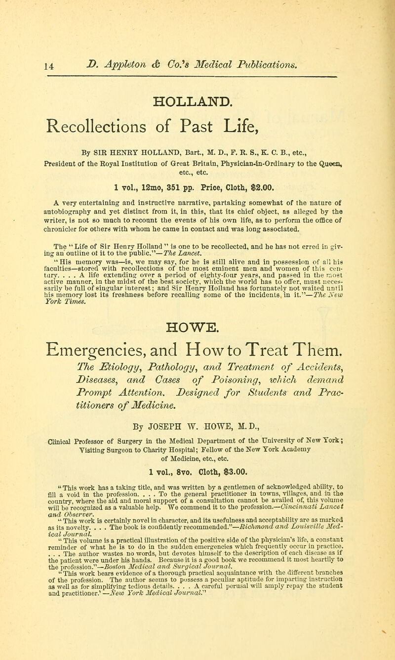 HOLLAND. Recollections of Past Life, By SIR HENRY HOLLAND, Bart., M. D., F. R. S„ K. C. B., etc., President of the Royal Institution of Great Britain, Physician-in-Ordinary to the Queen, etc., etc. 1 vol., 12mo, 351 pp. Price, Cloth, $2.00. A very entertaining and instructive narrative, partaking somewhat of the nature of autobiography and yet distinct from it, in this, that its chief object, as alleged by the writer, is not so much to recount the events of his own life, as to perform the office of chronicler for others with whom he came in contact and was long associated. The Life of Sir Henry Holland  is one to be recollected, and he has not erred in giv- ing an outline ot it to the public.—The Lancet.  His memory was—is, we may say, for he is still alive and in possession of all his faculties—stored with recollections of the most eminent men and women of this cen- tury. ... A life extending over a period of eighty-four years, and passed in the most active manner, in the midst of the best society, which the world has to offer, must neces- sarily be full of singular interest; and Sir Henry Holland has fortunately not waited until his memory lost its freshness before recalling some of the incidents, in it.—The New York Times. HOWE. Emergencies, and H ow to Treat Them. The Etiology, Pathology, and Treatment of Accidents, Diseases, and Cases of Poisoning, which demand Prompt Attention. Designed for Students and Prac- titioners of Medicine. By JOSEPH W. HOWE, M.D., Clinical Professor of Surgery in the Medical Department of the University of New York; Visiting Surgeon to Charity Hospital; Fellow of the New York Academy of Medicine, etc., etc. 1 vol., 8vo. Clotb, 83.00.  This work has a taking title, and was written by a gentlemen of acknowledged ability, to fill a void in the profession. ... To the general practitioner in towns, villages, and in the country, where the aid and moral support of a consultation cannot be availed of, this volume will be recognized as a valuable help. We commend it to the profession.—Cincinnati Lancet and Observer.  This work is certainly novel in character, and its usefulness and acceptability are as marked as its novelty. . . . The book is confidently recommended.—Richmond and Louisville Med- ical Journal.  This volume is a practical illustration of the positive side of the physician's life, a constant reminder of what he is to do in the sudden emergencies which frequently occur in practice. . . . The author wastes no words, hut devotes himself to the description of each disease as if the patient were under his hands. Because it is a good book we recommend it most heartily to the profession.—Boston Medical and Surgical Journal.  This work hears evidence of a thorough practical acquaintance with the different branches of the profession. The author seems to possess a peculiar aptitude for imparting instruction as well as for simplifying tedious details. ... A careful perusal will amply repay the student and practitioner.' —New York Medical JournaV