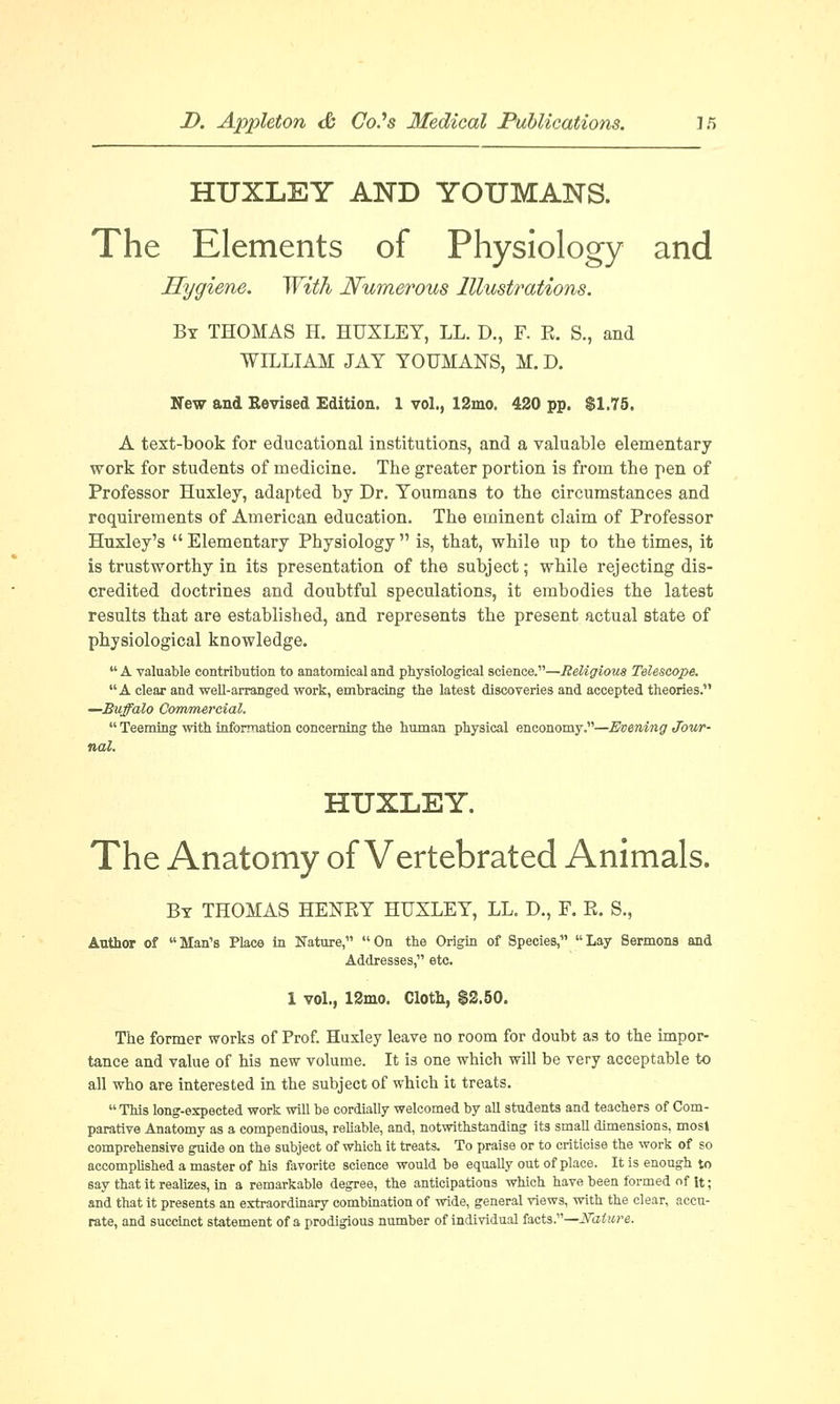 HUXLEY AND YOUMANS. The Elements of Physiology and Hygiene. With Numerous Illustrations. By THOMAS H. HUXLEY, LL. D., F. R. S., and WILLIAM JAY YOUMANS, M. D. New and Revised Edition. 1 vol., 12ino. 420 pp. $1.75. A text-book for educational institutions, and a valuable elementary work for students of medicine. The greater portion is from the pen of Professor Huxley, adapted by Dr. Youmans to the circumstances and requirements of American education. The eminent claim of Professor Huxley's  Elementary Physiology  is, that, while up to the times, it is trustworthy in its presentation of the subject; while rejecting dis- credited doctrines and doubtful speculations, it embodies the latest results that are established, and represents the present actual state of physiological knowledge.  A valuable contribution to anatomical and physiological science.—Religious Telescope. A clear and well-arranged work, embracing the latest discoveries and accepted theories. —Buffalo Commercial.  Teeming with information concerning the human physical enconomy.—Evening Jour- nal. HUXLEY. The Anatomy of Vertebrated Animals. By THOMAS HENRY HUXLEY, LL. D., F. R. S., Author of  Man's Place in Nature,  On the Origin of Species,  Lay Sermons and Addresses, etc. 1 vol., 12mo. Cloth, $2.50. The former works of Prof. Huxley leave no room for doubt as to the impor- tance and value of his new volume. It is one which will be very acceptable to all who are interested in the subject of which it treats. This long-expected work will be cordially welcomed by all students and teachers of Com- parative Anatomy as a compendious, reliable, and, notwithstanding its small dimensions, most comprehensive guide on the subject of which it treats. To praise or to criticise the work of so accomplished a master of his favorite science would be equally out of place. It is enough to say that it realizes, in a remarkable degree, the anticipations which have been formed of it; and that it presents an extraordinary combination of wide, general views, with the clear, accu- rate, and succinct statement of a prodigious number of individual facts.—JSature.