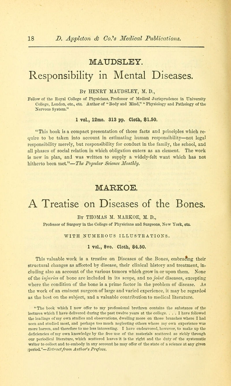 MATJDSLEY. Responsibility in Mental Diseases. By HENRY MAUDSLEY, M. D., Fellow of the Eoyal College of Physicians, Professor of Medical Jurisprudence in University College, London, etc., eta Author of  Body and Mind,  Physiology and Pathology of the Nervous System. 1 vol., 12mo. 313 pp. Cloth, $1.50. This book is a compact presentation of those facts and principles which re- quire to be taken into account in estimating human responsibility—not legal responsibility merely, but responsibility for conduct in the family, the school, and all phases of social relation in which obligation enters as an element. The work is new in plan, and was written to supply a widely-felt want which has not hitherto been met.—The Popular Science Monthly. MARKOE. A Treatise on Diseases of the Bones. By THOMAS M. MARKOE, M. D., Professor of Surgery in the College of Physicians and Surgeons, New York, etc. WITH NTJMEKOUS ILLTJS TE ATIONS. 1 vol., 8vo. Cloth, $4.50. This valuable work is a treatise on Diseases of the Bones, embracing their structural changes as affected by disease, their clinical history and treatment, in- cluding also an account of the various tumors which grow in or upon them. None of the injuries of bone are included in its scope, and no joint diseases, excepting where the condition of the bone is a prime factor in the problem of disease. As the work of an eminent surgeon of large and varied experience, it may be regarded as the best on the subject, and a valuable contribution to medical literature. The book which I now offer to my professional brethren contains the substance of the lectures which I have delivered during the past twelve years at the college. ... I have followed the leadings of my own studies and observations, dwelling more on those branches where I had seen and studied most, and perhaps too much neglecting others where my own experience was more barren, and therefore to me less interesting. I have endeavored, however, to make up the deficiencies of my own knowledge by the free use of the materials scattered so richly through our periodical literature, which scattered leaves it is the right and the duty of the systematic writer to collect and to embody in any account he may offer of the state of a science at any given .period.—Extract from Author's Preface.