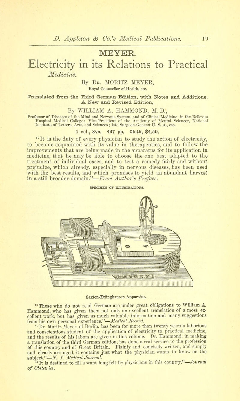 MEYER Electricity in its Relations to Practical Medicine. By De. MORITZ MEYER, Eoyal Counsellor of Health, etc ITranslated from the Third German Edition, with Notes and Additions. A New and Revised Edition, By WILLIAM A. HAMMOND, M. D., Professor of Diseases of the Mind and Nervous System, and of Clinical Medicine, in the Bellevue Hospital Medical College; Vice-President of the Academy of Mental Sciences National Institute of Letters, Arts, and Sciences; late Surgeon-General U. 8. A., etc 1 vol., 8vo. 497 pp. Cloth, $4.50.  It is the duty of every physician to study the action of electricity, to become acquainted with its value in therapeutics, and to follow the improvements that are being made in the apparatus for its application in medicine, that he may be able to choose the one best adapted to the treatment of individual cases, and to test a remedy fairly and without prejudice, which already, especially in nervous diseases, has been used with the best results, and which promises to yield an abundant harvest in a still broader domain.—From Author's Preface. SPECIMEN OF HXTTSTEATIONS. Saxton-Etttoghausen Apparatus  Those who do not read German are under great obligations to William A Hammond, who has given them not only an excellent translation of a most ex- cellent work, but has given us much valuable information and many suggestions from his own personal experience.—Medical Record.  Dr. Moritz Meyer, of Berlin, has been for more than twenty years a laborious and conscientious student of the application of electricity to practical medicine, and the results of his labors are given in this volume. Dr. Hammond, in making a translation of the third German edition, has done a real service to the profession of this country and of Great Britain. Plainly and concisely written, and simply and clearly arranged, it contains just what the physician wants to know on the subject.—N. Y. Medical Journal.  It is destined to fill a want long felt by physicians in this country.—Journal of Obstetrics.