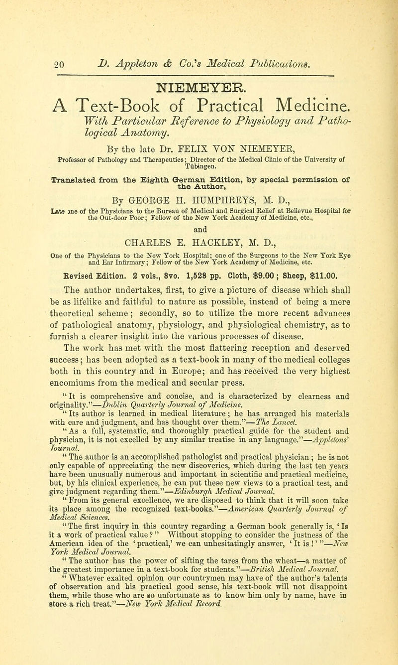 NIEMEYER A Text-Book of Practical Medicine. With Particular Reference to Physiology and Patho- logical Anatomy. By the late Dr. FELIX VOF NIEMEYER, Professor of Pathology and Therapeutics; Director of the Medical Clinic of the University of Tubingen. Translated from the Eighth German Edition, by special permission of the Author, By GEORGE H. HUMPHREYS, M. D., I*te jne of the Physicians to the Bureau of Medical and Surgical Belief at Bellevue Hospital for the Out-door Poor; Fellow of the New York Academy of Medicine, etc., and CHARLES E. HACELEY, M. D., One of the Physicians to the New York Hospital; one of the Surgeons to the New York Eye and Ear Infirmary; Fellow of the New York Academy of Medicine, etc. Eevised Edition. 2 vols., 8vo. 1,528 pp. Cloth, $9.00; Sheep, $11.00. The author undertakes, first, to give a picture of disease which shall be as lifelike and faithful to nature as possible, instead of being a mere theoretical scheme; secondly, so to utilize the more recent advances of pathological anatomy, physiology, and physiological chemistry, as to furnish a clearer insight into the various processes of disease. The work has met with the most flattering reception and deserved success; has been adopted as a test-book in many of the medical colleges both in this country and in Europe; and has received the very highest encomiums from the medical and secular press.  It is comprehensive and concise, and is characterized by clearness and Originality.—Dublin Quarterly Journal of Medicine.  Its author is learned in medical literature; he has arranged his materials with care and judgment, and has thought over them.—The Lancet. As a full, systematic, and thoroughly practical guide for the student and physician, it is not excelled by any similar treatise in any language.—Applelons1 Tournal.  The author is an accomplished pathologist and practical physician; he is not only capable of appreciating the new discoveries, which during the last ten years have been unusually numerous and important in scientific and practical medicine, but, by his clinical experience, he can put these new views to a practical test, and give judgment regarding them.—Edinburgh Medical Journal.  From its general excellence, we are disposed to think that it will soon take its place among the recognized text-books.—American Quarterly Journal of Medical Sciences.  The first inquiry in this country regarding a German book generally is, ' Is it a work of practical value?  Without stopping to consider the justness of the American idea of the ' practical,' we can unhesitatingly answer, ' It is !' —New York Medical Journal.  The author has the power of sifting the tares from the wheat—a matter of the greatest importance in a text-book for students.—British Medical Journal.  Whatever exalted opinion our countrymen may have of the author's talents of observation and his practical good sense, his text-book will not disappoint them, while those who are so unfortunate as to know him only by name, have in store a rich treat.—New York Medical Record.