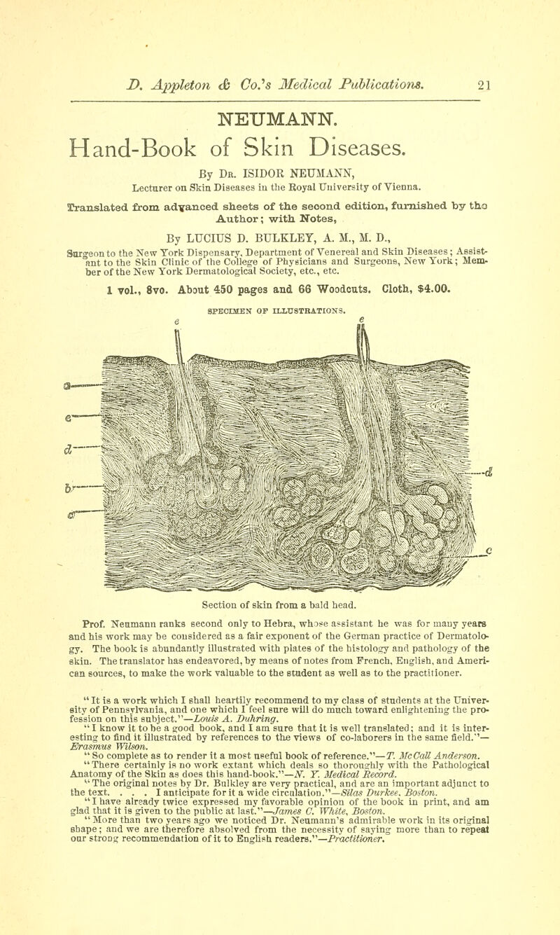 NEUMANN. Hand-Book of Skin Diseases. By Dr. ISIDOR NEUMANN, Lecturer on Skin Diseases in the Royal University of Vienna. Translated from advanced sheets of the second edition, furnished by tho Author; with Notes, By LUCIUS D. BULKLEY, A. M., M. D., Surgeon to the New York Dispensary, Department of Venereal and Skin Diseases ; Assist- ant to the Skin Clinic of the College of Physicians and Surgeons, New York; Mem- ber of the New York Dermatological Society, etc., etc. 1 vol., 8vo. About 450 pages and 66 Woodcuts. Cloth, $4.00. SPECIMEN OF ILLUSTRATIONS. Section of skin from a bald head. Prof. Neumann ranks second only to Hebra, whose assistant he was for many years and his work may be considered as a fair exponent of the German practice of Dermatolo- gy. The book is abundantly illustrated with plates of the histology and pathology of the skin. The translator has endeavored, by means of notes from French, English, and Ameri- can sources, to make the work valuable to the student as well as to the practitioner.  It is a work which I shall heartily recommend to my class of students at the Univer- sity of Pennsylvania, and one which I feel sure will do much toward enlightening the pro- fession on this subject.—Louis A. Duhring.  I know it to be a good book, and I am sure that it is well translated; and it is inter- esting to find it illustrated by references to the views of co-laborers in the same field.— Erasmus Wilson.  So complete as to render it a most useful book of reference.—T. McCaU Anderson.  There certainly is no work extant which deals so thoroughly with the Pathological Anatomy of the Skin as does this hand-book.—N. Y. Medical Record. v'The original notes by Dr. Bulkley are very practical, and are an important adjunct to the text. . . . I anticipate for it a wide circulation.—Silas Durkee. Boston.  I have already twice expressed my favorable opinion of the book in print, and am glad that it is given to the public at last.—James G. White, Boston. More than two years ago we noticed Dr. Neumann's admirable work in its original shape; and we are therefore absolved from the necessity of saying more than to repeat oar strong recommendation of it to English readers.—Practitioner.