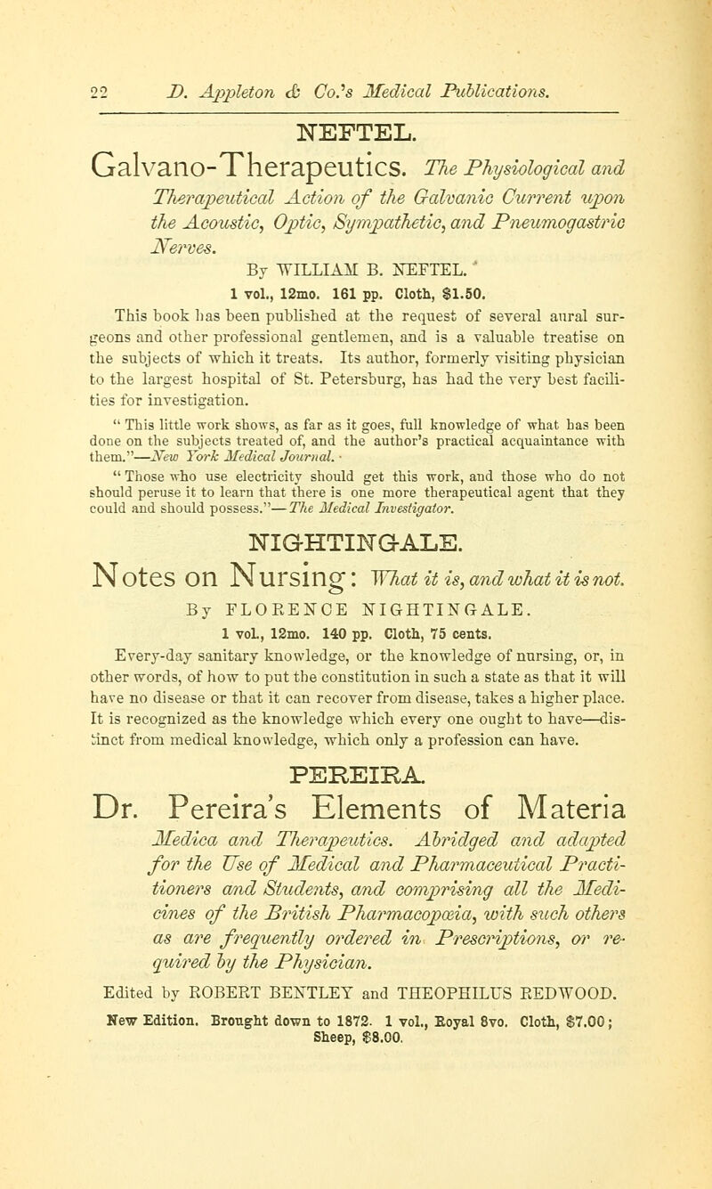 1STEFTEL. Galvano-Therapeutics. The Physiological and Therapeutical Action of the Galvanic Current upon the Acoustic, Optic, Sympathetic, and Pneumogastric Nerves. By WILLIAM B. NEFTEL. ' 1 vol., 12mo. 161 pp. Cloth, $1.50. This book has been published at the request of several aural sur- geons and other professional gentlemen, and is a valuable treatise on the subjects of which it treats. Its author, formerly visiting physician to the largest hospital of St. Petersburg, has had the very best facili- ties for investigation.  This little work shows, as far as it goes, full knowledge of what has been done on the subjects treated of, and the author's practical acquaintance with them.—JVew York Medical Journal. ■  Those who use electricity should get this work, and those who do not should peruse it to learn that there is one more therapeutical agent that they could and should possess.—The Medical Investigator. 3STIG-HTING-ALE. N OteS On N Ursing I What it is, and what it is not. By FLORENCE NIGHTINGALE. 1 vol., 12mo. 140 pp. Cloth, 75 cents. Every-day sanitary knowledge, or the knowledge of nursing, or, in other words, of how to put the constitution in such a state as that it will have no disease or that it can recover from disease, takes a higher place. It is recognized as the knowledge which every one ought to have—dis- tinct from medical knowledge, which only a profession can have. PEREIRA. Dr. Pereira's Elements of Materia Medica and Therapeutics. Abridged and adapted for the Use of Medical and Pharmaceutical Practi- tioners and Students, and comprising all the Medi- cines of the British Pharmacojpo&ia, with such others as are frequently ordered in Prescriptions, or re- quired by the Physician. Edited by ROBERT BENTLEY and THEOPHILUS REDWOOD. New Edition. Brought down to 1872. 1 vol., Eoyal 8vo. Cloth, $7.00; Sheep, $8.00.