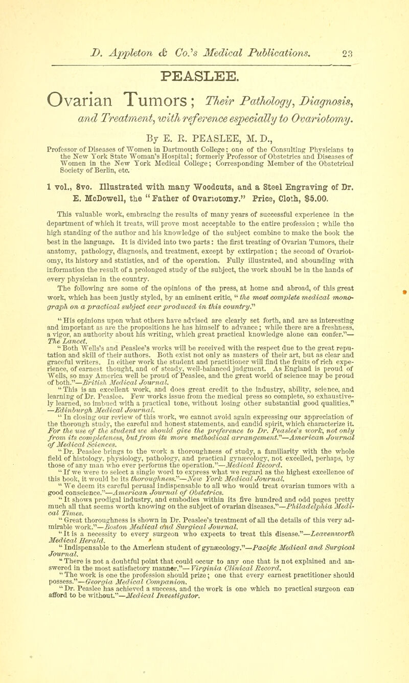 PEASLEE. Ovarian Tumors ; Their Pathology, Diagnosis, and Treatment, with reference especially to Ovariotomy. By E. R. PEASLEE, M. D., Professor of Diseases of Women in Dartmouth College; one of the Consulting' Physicians to the New York State Woman's Hospital; formerly Professor of Obstetrics and Diseases of Women in the New York Medical College; Corresponding Member of the Obstetrical Society of Berlin, etc. 1 vol., 8vo. Illustrated with many Woodcuts, and a Steel Engraving of Dr. E. McDowell, the  Father of Ovariotomy. Price, Cloth, $5.00. This valuable work, embracing the results of many years of successful experience in the department of which it treats, will prove most acceptable to the entire profession ; while the high standing of the author and his knowledge of the subject combine to make the book the best in the language. It is divided into two parts: the first treating of Ovarian Tumors, their anatomy, pathology, diagnosis, and treatment, except by extirpation; the second of Ovariot- omy, its history and statistics, and of the operation. Fully illustrated, and abounding with information the result of a prolonged study of the subject, the work should be in the hands of every physician in the country. The following are some of the opinions of the press, at home and abroad, of this great work, which has been justly styled, by an eminent critic,  the most complete medical mono- graph on a practical subject ever produced in this country.,  His opinions upon what others have advised are clearly set forth, and are as interesting and important as are the propositions he has himself to advance; while there are a freshness, a vigor, an authority about his writing, which great practical knowledge alone can confer.— The Lancet.  Both Wells's and Peaslee's works will be received with the respect due to the great repu- tation and skill of their authors. Both exist not only as masters of their art, but as clear and graceful writers. In either work the student and practitioner will find the fruits of rich expe- rience, of earnest thought, and of steady, well-balanced judgment. As England is proud of Wells, so may America well be proud of Peaslee, and the great world of science may be proud of both.—British Medical Jottrnal. This is an excellent work, and does great credit to the industry, ability, science, and learning of Dr. Peaslee. Pew works issue from the medical press so complete, so exhaustive- ly learned, so imbued with a practical tone, without losing other substantial good qualities. —Edinburgh Medical Journal.  In closing our review of this work, we cannot avoid again expressing our appreciation of the thorough study, the careful and honest statements, and candid spirit, which characterize it For the use of the student we should, give the preference to Dr. Peaslee's work, not only from its completeness, but from its ni« methodical arrangement?—American Journal of Medical Sciences.  Dr. Peaslee brings to the work a thoroughness of study, a familiarity with the whole field of histology, physiology, pathology, and practical gynaecology, not excelled, perhaps, by those of any man who ever performs the operation.—Medical Record.  If we were to select a single word to express what we regard as the highest excellence of this book, it would be its thoroughness?—New York Medical Journal.  We deem its careful perusal indispensable to all who would treat ovarian tumors with a good conscience.—American Journal of Obstetrics.  It shows prodigal industry, and embodies within its five hundred and odd pages pretty much all that seems worth knowing on the subject of ovarian diseases.—Philadelphia Medi- cal Times.  Great thoroughness is shown in Dr. Peaslee's treatment of all the details of this very ad- mirable work.—Boston Medical and Surgical Journal.  It is a necessity to every surgeon who expects to treat this disease.—Leavewicorth Medical Herald. *  Indispensable to the American student of gynaecology.—Pacific Medical and Surgical Journal.  There is not a doubtful point that could occur to any one that is not explained and an- swered in the most satisfactory manner.— Virginia Clinical Becord.  The work is one the profession should prize; one that every earnest practitioner should possess.—Georgia Medical Companion.  Dr. Peaslee has achieved a success, and the work is one which no practical surgeon can afford to be without.—Medical Investigator.