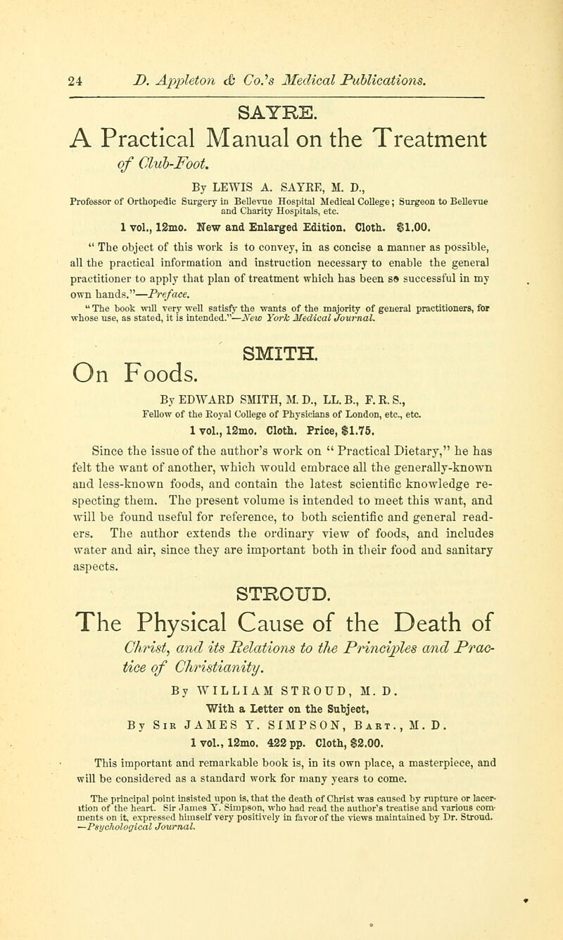 SAYRE. A Practical Manual on the Treatment of Club-Foot. By LEWIS A. SAYRE, M. D., Professor of Orthopedic Surgery in Bellevue Hospital Medical College; Surgeon to Bellevue and Charity Hospitals, etc. 1 vol., 12mo. New and Enlarged Edition. Cloth. $1.00.  The object of this work is to convey, in as concise a manner as possible, all the practical information and instruction necessary to enable the general practitioner to apply that plan of treatment which has been s» successful in my own hands.—Preface.  The book will very well satisfy the wants of the majority of general practitioners, for whose use, as stated, it is intended.—New York Medical Journal. SMITH. On Foods. By EDWARD SMITH, M. D., LL. B., F. R. S., Fellow of the Eoyal College of Physicians of London, etc., etc. 1 vol., 12mo. Cloth. Price, $1.75. Since the issue of the author's work on  Practical Dietary, he has felt the want of another, which would embrace all the generally-known and less-known foods, and contain the latest scientific knowledge re- specting them. The present volume is intended to meet this want, and will be found useful for reference, to both scientific and general read- ers. The author extends the ordinary view of foods, and includes water and air, since they are important both in their food and sanitary aspects. STROUD. The Physical Cause of the Death of Christ, and its Relations to the Principles and Prac- tice of Christianity. By WILLIAM STROUD, M. D. With a Letter on the Subject, By Sir JAMES Y. SIMPSON, Bart.,M.D. 1 vol., 12mo. 422 pp. Cloth, $2.00. This important and remarkable book is, in its own place, a masterpiece, and will be considered as a standard work for many years to come. The principal point insisted upon is, that the death of Christ was caused by rupture or lacer- ition of the heart. Sir James T. Simpson, who had read the author's treatise and various com- ments on it, expressed himself very positively in favor of the views maintained by Dr. Stroud. ^Psychological Journal.