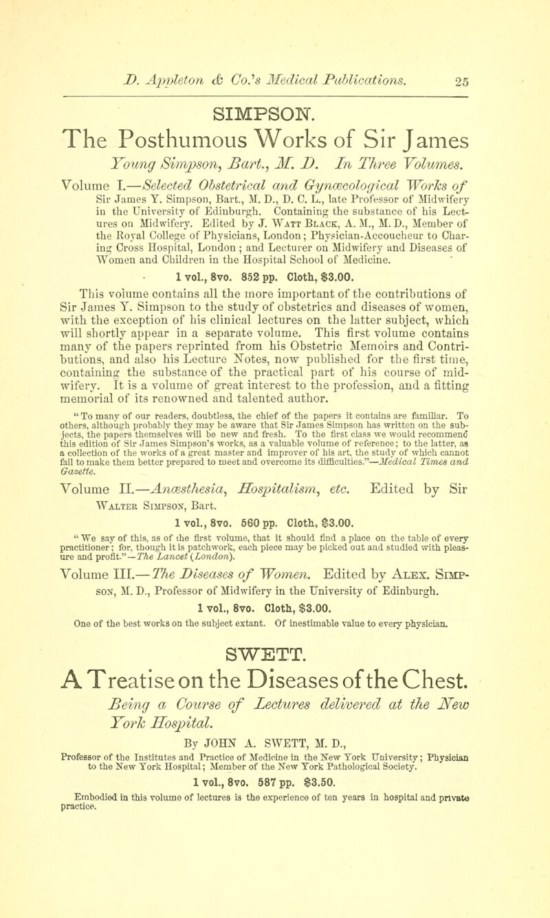 SIMPSON. The Posthumous Works of Sir James Young Simpson, Bart., If. J). In Three Volumes. Volume I.—Selected Obstetrical and Gynaecological Works of Sir James Y. Simpson, Bart., M. D., D. C. L., late Professor of Midwifery in the University of Edinburgh. Containing the substance of his Lect- ures on Midwifery. Edited by J. Watt Black, A. M., M. L\, Member of the Royal College of Physicians, London; Physician-Accoucheur to Char- ing Cross Hospital, London; and Lecturer on Midwifery and Diseases of Women and Children in the Hospital School of Medicine. 1 vol., 8vo. 852 pp. Cloth, $3.00. This volume contains all the more important of the contributions of Sir James Y. Simpson to the study of obstetrics and diseases of women, with the exception of his clinical lectures on the latter subject, which will shortly appear in a separate volume. This first volume contains many of the papers reprinted from his Obstetric Memoirs and Contri- butions, and also his Lecture Notes, now published for the first time, containing the substance of the practical part of his course of mid- wifery. It is a volume of great interest to the profession, and a fitting memorial of its renowned and talented author.  To many of our readers, doubtless, the chief of the papers it contains are familiar. To others, although probably they may be aware that Sir James Simpson has written on the sub- jects, the papers themselves will be new and fresh. To the first class we would recommend this edition of Sir James Simpson's works, as a valuable volume of reference; to the latter, as a collection of the works of a great master and improver of his art, the study of which cannot fail to make them better prepared to meet and overcome its difficulties.—Medical Times and Gazette. Volume II.—Anaesthesia, Hospitalism, etc. Edited by Sir Walter Simpson, Bart. 1 vol., 8vo. 560 pp. Cloth, $3.00.  We say of this, as of the first volume, that it should find a place on the table of every practitioner; for, though it is patchwork, each piece may be picked out and studied with pleas- ure and profit—The Lancet (London). Volume III.— The Diseases of Women. Edited by Alex. Simp- son, M. D., Professor of Midwifery in the University of Edinburgh. 1 vol., 8vo. Cloth, $3.00. One of the best works on the subject extant. Of inestimable value to every physician. SWETT. A Treatise on the Diseases of the Chest. Being a Course of Lectures delivered at the JSTew York Hospital. By JOHN A. SWETT, M. D., Professor of the Institutes and Practice of Medicine in the New York University; Physician to the New York Hospital; Member of the New York Pathological Society. 1 vol., 8vo. 587 pp. $3.50. Embodied in this volume of lectures is the experience of ten years in hospital and private practice.