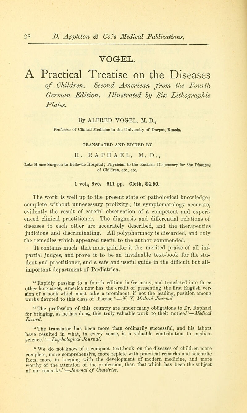 VOG-EL. A Practical Treatise on the Diseases of Children. Second American from the Fourth German Edition. Illustrated by Six Lithographic Plates. By ALFKED VOGEL, M. D., Professor of Clinical Medicine in the University of Dorpat, Eussia, TRANSLATED AND EDITED BY H. RAPHAEL, M. D., tate House Surgeon to Bellevue Hospital; Physician to the Eastern Dispensary for ihe Dioeaeos of Children, etc., etc. 1 vol., 8vo. 611 pp. Cloth, $4.50. The work is well up to the present state of pathological knowledge ; complete without unnecessary prolixity; its symptomatology accurate, evidently the result of careful observation of a competent and experi- enced clinical practitioner. The diagnosis and differential relations of diseases to each other are accurately described, and the therapeutics judicious and discriminating. All polypharmacy is discarded, and only the remedies which appeared useful to the author commended. It contains much that must gain for it the merited praise of all im- partial judges, and prove it to be an invaluable text-book for the stu- dent and practitioner, and a safe and useful guide in the difficult but all- important department of Pasdiatriea.  Eapidly passing to a fourth edition in Germany, and translated into three other languages, America now has the credit of presenting the first English ver- sion of a book which must take a prominent, if not the leading, position among works devoted to this class of disease.—N. Y. Medical Journal.  The profession of this country are under many obligations to Dr. Raphael for bringing, as he has dona, this truly valuable work to their notice.—Medical Record. The translator has been more than ordinarily successful, and his labors have resulted in what, in every sense, is a valuable contribution to medicaj science.—Psychological Journal. We do not know of a compact text-book on the diseases of children more complete, more comprehensive, more replete with practical remarks and scientific facts, more in keeping with the development of modern medicine, and more worthy of the attention of the profession, than that which has been the subject of our remarks.—Journal of Obstetrics.