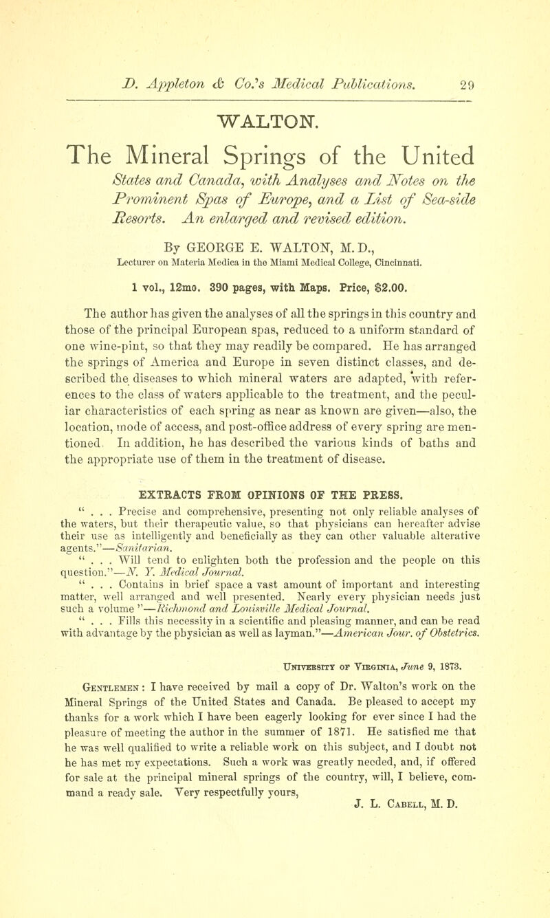 WALTON. The Mineral Springs of the United States and Canada, with Analyses and Notes on the Prominent Spas of Europe, and a List of Sea-side Resorts. An enlarged and revised edition. By GEOEGE E. WALTON, M. D., Lecturer on Materia Hedica in the Miami Medical College, Cincinnati. 1 vol., 12mo. 390 pages, with Maps. Price, $2.00. The author has given the analyses of all the springs in this country and those of the principal European spas, reduced to a uniform standard of one wine-pint, so that they may readily be compared. He has arranged the springs of America and Europe in seven distinct classes, and de- scribed the diseases to which mineral waters are adapted, with refer- ences to the class of waters applicable to the treatment, and the pecul- iar characteristics of each spring as near as known are given—also, the location, mode of access, and post-office address of every spring are men- tioned. In addition, he has described the various kinds of baths and the appropriate use of them in the treatment of disease. EXTRACTS FROM OPINIONS OF THE PRESS. ... Precise and comprehensive, presenting not only reliable analyses of the waters, but their therapeutic value, so that physicians can hereafter advise their use as intelligently and beneficially as they can other valuable alterative agents.—Sanitarian. ... Will tend to enlighten both the profession and the people on this question.—N. Y. Medical Journal. ... Contains in brief space a vast amount of important and interesting matter, well arranged and well presented. Nearly every physician needs just such a volume —Richmond and Louisville Medical Journal. ... Fills this necessity in a scientific and pleasing manner, and can be read with advantage by the physician as well as layman.—American Jour, of Obstetrics. Uotveesity or Virginia, June 9, 1873. Gentlemen : I have received by mail a copy of Dr. Walton's work on the Mineral Springs of the United States and Canada. Be pleased to accept my thanks for a work which I have been eagerly looking for ever since I had the pleasure of meeting the author in the summer of 1871. He satisfied me that he was well qualified to write a reliable work on this subject, and I doubt not he has met my expectations. Such a work was greatly needed, and, if offered for sale at the principal mineral springs of the country, will, I believe, com- mand a ready sale. Very respectfully yours, J. L. Cabell, M. D.