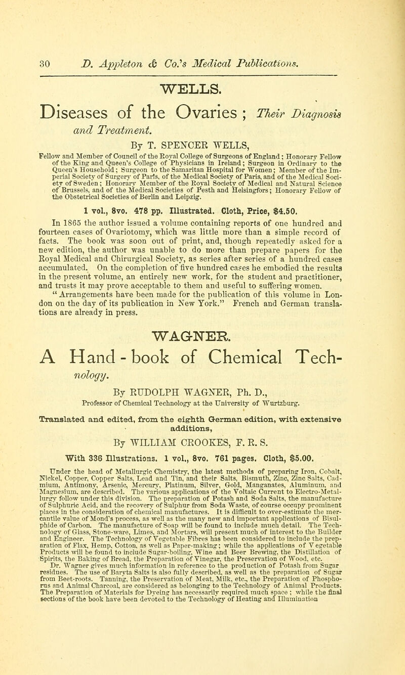 WELLS. Diseases of the Ovaries ; Their Diagnosis and Treatment. By T. SPENCER WELLS, Fellow and Member of Council of the Eoyal College of Surgeons of England; Honorary Fellow of the King and Queen's College of Physicians in Ireland; Surgeon in Ordinary to the Queen's Household; Surgeon to the Samaritan Hospital for Women; Member of the Im- perial Society of Surgery of Paris, of the Medical Society of Paris, and of the Medical Soci- ety of Sweden; Honorary Member of the Eoyal Society of Medical and Natural Science of Brussels, and of the Medical Societies of Pesth and Helsingfors; Honorary Fellow of the Obstetrical Societies of Berlin and Leipzig. 1 vol., 8vo. 478 pp. Illustrated. Cloth, Price, $4.50. In 1865 the author issued a volume containing reports of one hundred and fourteen cases of Ovariotomy, which was little more than a simple record of facts. The book was soon out of print, and, though repeatedly asked for a new edition, the author was unable to do more than prepare papers for the Royal Medical and Chirurgical Society, as series after series of a hundred cases accumulated. On the completion of five hundred cases he embodied the resulta in the present volume, an entirely new work, for the student and practitioner, and trusts it may prove acceptable to them and useful to suffering women.  Arrangements have been made for the publication of this volume in Lon- don on the day of its publication in New York. French and German transla- tions are already in press. WAGNER A Hand - book of Chemical Tech- nology. By RUDOLPH WAGNER, Ph. D., Professor of Chemical Technology at the University of Wurtzburg. Translated and edited, from the eig-hth German edition, with extensive additions, By WILLIAM CROOKES, F. R. S. With 336 Illustrations. 1 vol., 8vo. 761 pages. Cloth, $5.00. Under the head of Metallurgic Chemistry, the latest methods of preparing Iron, Cobalt, Nickel, Copper, Copper Salts, Lead and Tin, and their Salts, Bismuth, Zinc, Zinc Salts, Cad- mium, Antimony, Arsenic, Mercury, Platinum, Silver, Gold, Manganates, Aluminum, and Magnesium, are described. The various applications of the Voltaic Current to Electro-Metal- lurgy follow under this division. The preparation of Potash and Soda Salts, the manufacture of Sulphuric Acid, and the recovery of Sulphur from Soda Waste, of course occupy prominent places in the consideration of chemical manufactures. It is difficult to over-estimate the mer- cantile value of Mond's process, as well as the many new and important applications of Bisul- phide of Carbon. The manufacture of Soap will be found to include much detail. The Tech- nology of Glass, Stone-ware, Limes, and Mortars, will present much of interest to the Builder and Engineer. The Technology of Vegetable Fibres has been considered to include the prep- aration of Flax, Hemp, Cotton, as well as Paper-making; while the applications of Vegetable Products will be found to include Sugar-boiling, Wine and Beer Brewing, the Distillation of •Spirits, the Baking of Bread, the Preparation of Vinegar, the Preservation of Wood. etc. Dr. Wagner gives much information in reference to the production of Potash from Sugar residues. The use of Baryta Salts is also fully described, as well as the preparation of Sugar from Beet-roots. Tanning, the Preservation of Meat, Milk, etc., the Preparation of Phospho- rus and Animal Charcoal, are considered as belonging to the Technology of Animal Products. The Preparation of Materials for Dyeing has necessarily required much space ; while the final sections of the book have been devoted to the Technology of Heating and Illumination