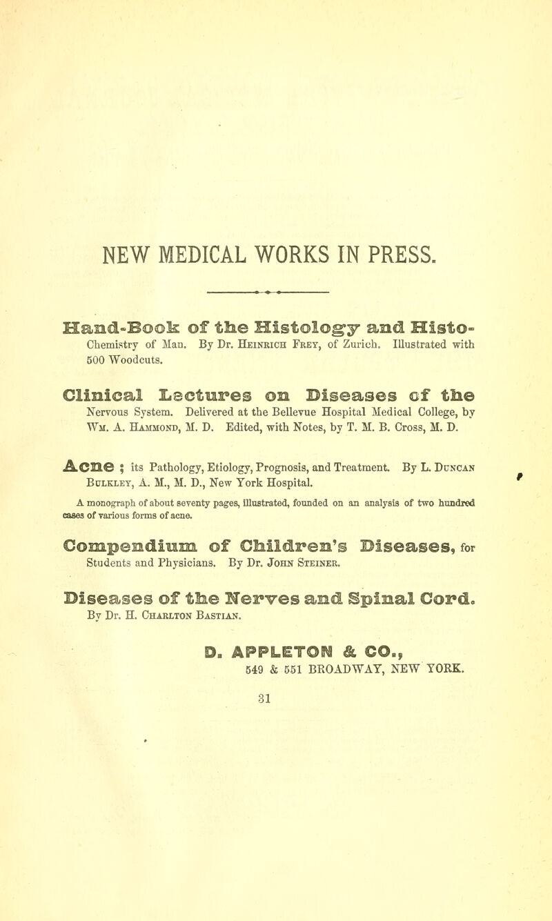 NEW MEDICAL WORKS IN PRESS. Chemistry of Man. By Dr. Heinrich Fret, of Zurich. Illustrated with 500 Woodcuts. Clinical Lectures on Diseases of the Nervous System. Delivered at the Bellevue Hospital Medical College, by Wm. A. Hammond, M. D. Edited, with Notes, by T. M. B. Cross, M. D. ACBG ; its Pathology, Etiology, Prognosis, and Treatment By L. Duncan Bulkxey, A. M., M. D., New York Hospital. A monograph of about seventy pages, illustrated, founded on an analysis of two hundred cases of various forms of acne. Lamm ox unaiarens uaseases,for Students and Physicians. By Dr. John Steiner. Diseases of the lerves and Spinal Coi*d. Bv Dr. H. Charlton Bastian. '9 549 & 551 BROADWAY, NEW YORK.