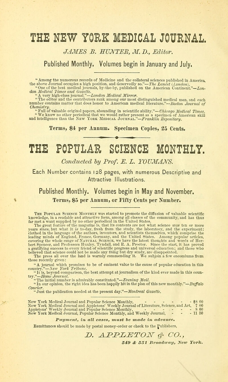 Published Monthly, Volumes begin in January and July.  Among the numerous records of Medicine and the collateral sciences published in America, the above Journal occupies a high position, and deservedly so.—The Lancet (London). One of the best medical journals, by-the-by, published on the American Continent.—Lon- don Medical limes and Gazette. A very high-class journal.—London Medical Mirror.  The editor and the contributors rank among our most distinguished medical men. and each number contains matter that does honor to American medical literature.—Boston Journal of Chemistry. Full of valuable original papers, abounding in scientific ability.—Chicago Medical Times.  We know no other periodical that we would rather present as a specimen of American skill and intelligence than the New Yoek Medical Joubnal.—Franklin Repository. Terins, $4 per Annum. Specimen Copies, 25 Cents. THE POPULAR SCIENCE MONTHLY. Conducted oy Prof. E. L. YOUMANS. Each Number contains 128 pages, with numerous Descriptive and Attractive Illustrations. Published Monthly. Volumes begin in May and November. Terms, $5 per Annum, or Fifty Cents per Numoer. The Popuxae Science Monthly was started to promote the diffusion of valuable scientific knowledge, in a readable and attractive form, among all classes of the community, and has thus far met a want supplied by no other periodical in the United States. The great feature of the magazine is, that its contents are not what science was ten or more years since, but what it is to-day, fresh from the study, the laboratory, and the experiment: clothed in the language of the authors, inventors, and scientists themselves, which comprise the leading minds of England, France, Germany, and the United States. Among popular articles, covering the whole range of Natueal Science, we have the latest thoughts and words of Her- bert Spencer, and Professors Huxley, Tyndall, and K. A. Proctor. Since the start, it has proved a gratifying success to every friend of scientific progress and universal education; and those who believed that science could not be made any thing but dry study, are disappointed. The press all over the land is warmly commending it. We subjoin a few encomiums from those recently given:  A journal which promises to be of eminent value to the cause of popular education in this country.—Sew York Tribune.  It is, beyond comparison, the best attempt at journalism of the kind ever made in this coun- try.—Borne Journal.  The initial number is admirably constituted.—Evening Mail.  In our opinion, the right idea has been happily hit in the plan of this new monthly.—Buffalo Courier.  Just the publication needed at the present day.—Montreal Gazette. New York Medical Journal and Popular Science Monthly, - - - - - - $S 00 New York Medical Journal and Appletons1 Weekly Journal of Literature, Science, and Art, 7 00 Appletons' Weekly Journal and Popular Science Monthly, 8 00 New York Medical Journal, Popular Science Monthly, and Weekly Journal, - - - 11 50 Payment, in all cases, must be made in advance. Kemittances should be made by postal money-order or check to the publishers, D. A.JPPLETON- & CO., 549 & 551 Broadway, Xeiv York.