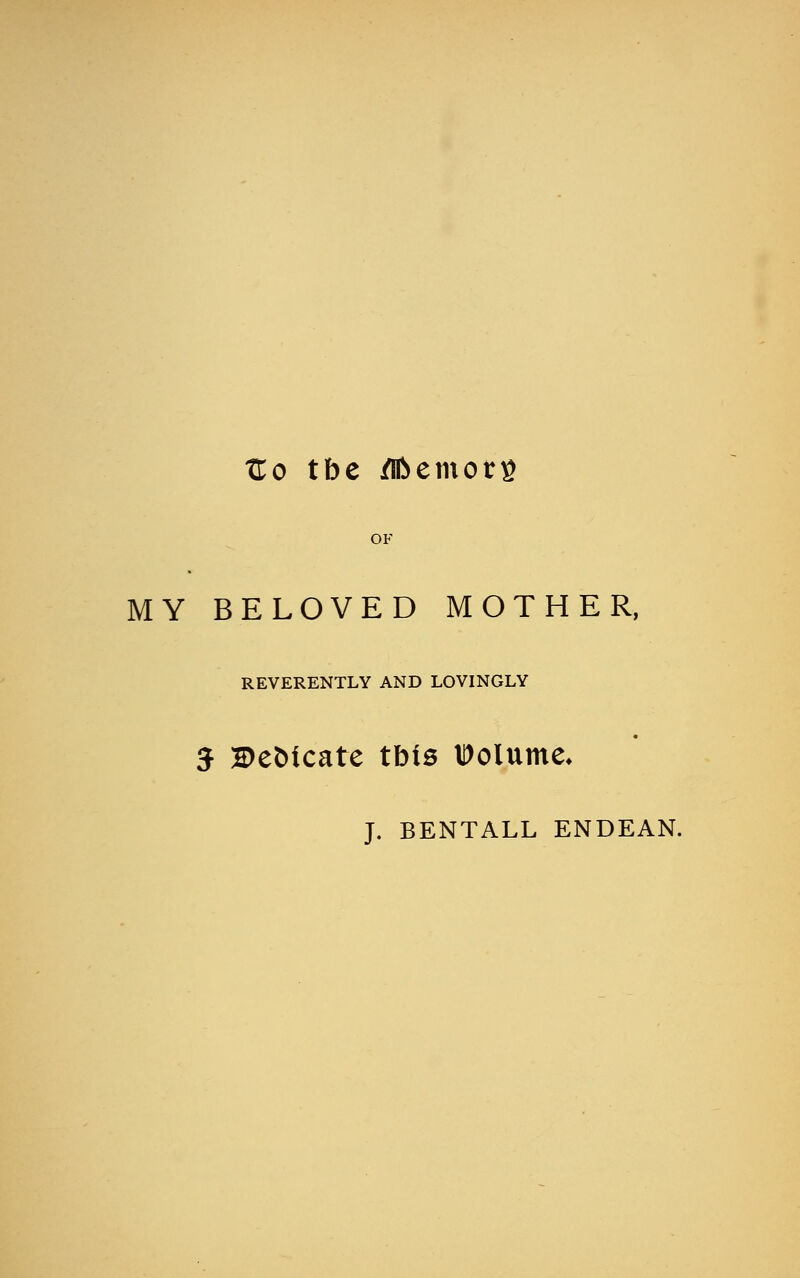 tC.o tbe /Iftetnorg OF MY BELOVED MOTHER, REVERENTLY AND LOVINGLY J BeMcate tbis IDolume* J. BENTALL ENDEAN.