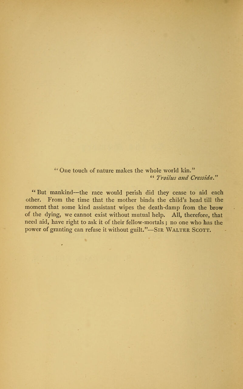  One touch of nature makes the whole world kin.  Troilus and Cressida.  But mankind—the race would perish did they cease to aid each other. From the time that the mother binds the child's head till the moment that some kind assistant wipes the death-damp from the brow of the dying, we cannot exist without mutual help. All, therefore, that need aid, have right to ask it of their fellow-mortals ; no one who has the power of granting can refuse it without guilt.—Sir Walter Scott.